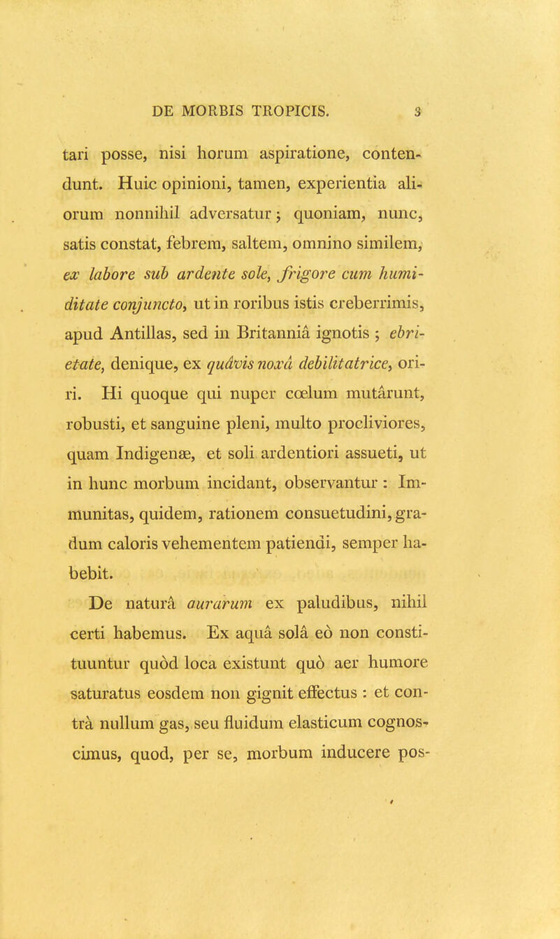 tari posse, nisi horum aspiratione, conten- dunt. Huic opinioni, tamen, experientia ali- orura nonnihil adversatur; quoniam, nunc, satis constat, febrem, saltem, omnino similem, ex labore suh ardenfe sole, frigore cum humi- ditate conjuncto, ut in roribus istis creberrimis, apud Antillas, sed in Britannia ignotis ; ebri- etate, denique, ex qudvis noxd debilitatricey ori- ri. Hi quoque qui nuper coelum mutarunt, robusti, et sanguine pleni, multo procHviores, quam Indigenae, et soH ardentiori assueti, ut in hunc morbum incidant, observantur : Im- munitas, quidem, rationem consuetudini, gra- dum caloris vehementem patiendi, semper ha- bebit. De naturA, aurarum ex paludibus, nihii certi habemus. Ex aqua sola eo non consti- tuuntur quod loca existunt qu6 aer humore saturatus eosdem non gignit effectus : et con- tra nullum gas, seu fluidum elasticum cognos- cimus, quod, per se, morbum inducere pos-