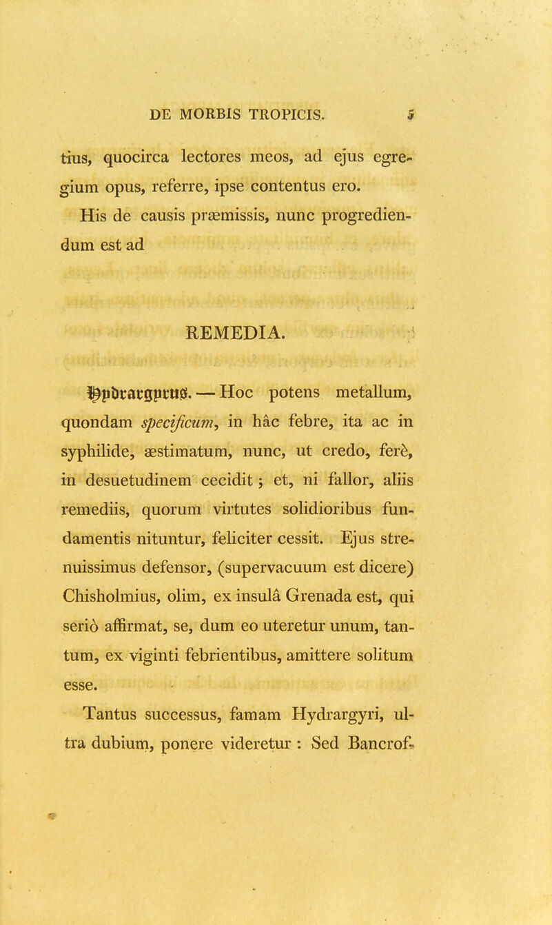 tins, quocirca lectores meos, ad ejus egre- gium opus, referre, ipse contentus ero. His de causis prsemissis, nunc progredien- dum est ad REMEDIA. ^^ptirarspcil^. — Hoc potens metallum, quondam specijicum, in hac febre, ita ac in syphilide, aestimatum, nunc, ut credo, fer^, in desuetudinem cecidit j et, ni fallor, aliis remediis, quorum virtutes soHdioribus fun- damentis nituntur, feHciter cessit. Ejus stre- nuissimus defensor, (supervacuum est dicere) Chishohnius, oHm, ex insula Grenada est, qui serid affirmat, se, dum eo uteretur unum, tan- tum, ex viginti febrientibus, amittere soHtum esse. Tantus successus, famam Hydrargyri, ul- tra dubiurn, ponere videretur : Sed Bancrof^-