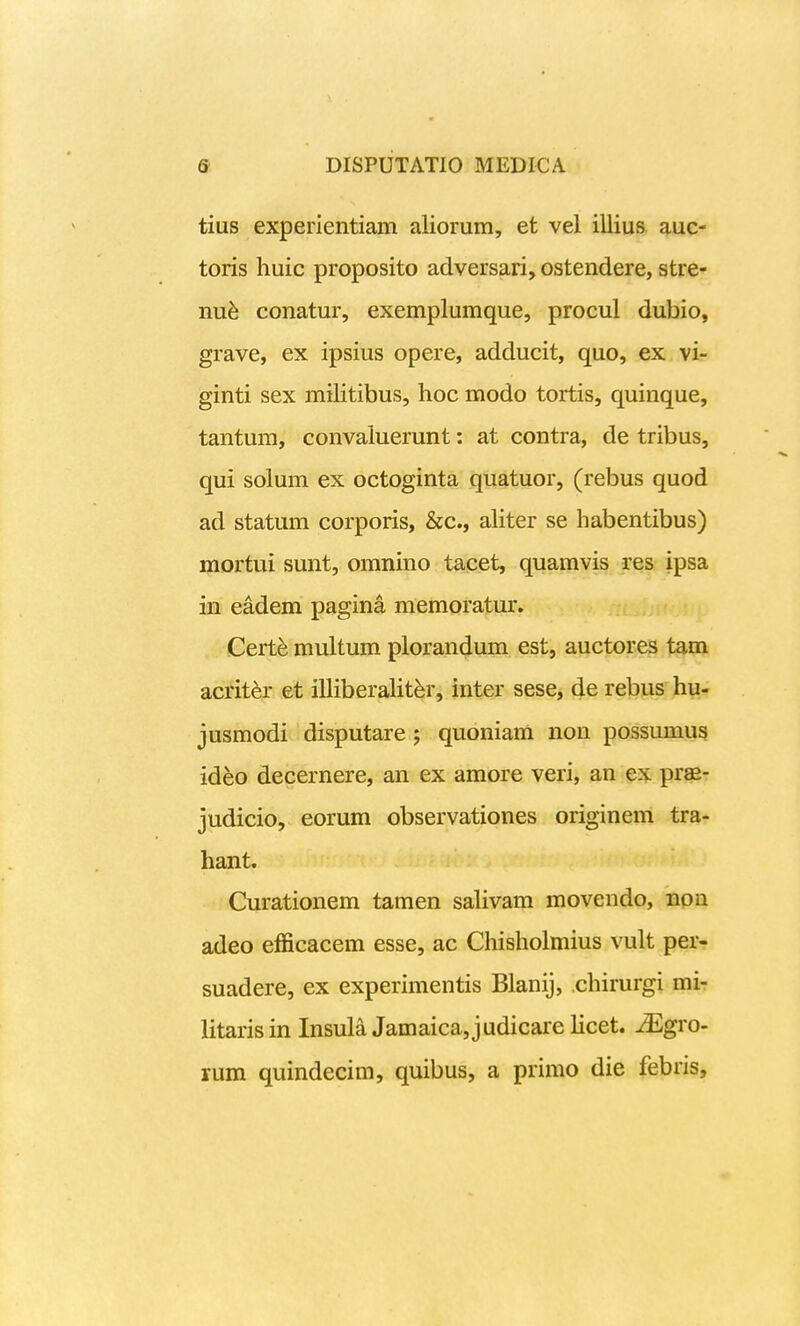 tius experientiam aliorum, et vel illius auc- toris huic proposito adversari, ostendere, stre- nu^ conatur, exemplumque, procul dubio, grave, ex ipsius opere, adducit, quo, ex vi- ginti sex militibus, hoc modo tortis, quinque, tantum, convaluerunt: at contra, de tribus, qui solum ex octoginta quatuor, (rebus quod ad statum corporis, &c., aliter se habentibus) mortui sunt, omnino tacet, quamvis res ipsa in eadem pagina memoratur. Cert^ multum plorandum est, auctores tam acriter et illiberalit^r, inter sese, de rebus hu- jusmodi disputare 5 quoniam non possumus ideo decernere, an ex amore veri, an ex prae- judicio, eorum observationes originem tra- hant. Curationem tamen saHvam movendo, non adeo efficacem esse, ac Chisholmius vult per- suadere, ex experimentis Blanij, chirurgi mi- litarisin Insula Jamaica,judicare licet. ^Egro- rum quindecim, quibus, a primo die febris,