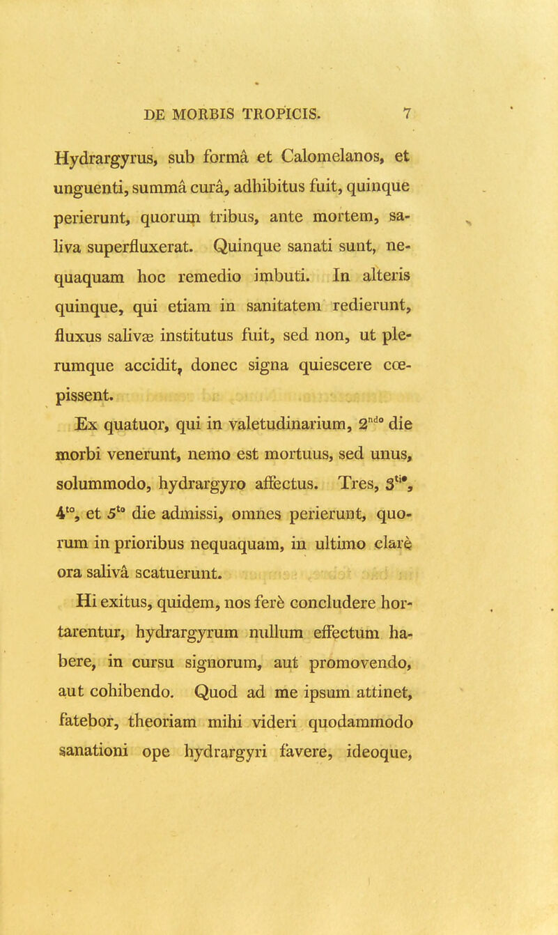 Hydrargyrus, sub forma et Calomelanos, et unguenti, summa cura, adhibitus fuit, quinque perierunt, quorum tribus, ante mortem, sa- liva superiEiuxerat. Quinque sanati sunt, ne- quaquam hoc remedio imbuti. In alteris quinque, qui etiam in sanitatem redierunt, fluxus salivEB institutus fuit, sed non, ut ple- rumque accidit, donec signa quiescere coe- pissent. Ex quatuor, qui in valetudinarium, 2'' die morbi venerunt, nemo est mortuus, sed unus, solummodo, hydrargyro affectus. Tres, 3*'*, 4% et 5*° die admissi, omnes perierunt, quo- rum in prioribus nequaquam, in ultimo clare ora saliva scatuerunt. Hi exitus, quidem, nos fevh concludere hor- tarentur, hydrargyrum niillura efFectum ha- bere, in cursu signorum, aut promovendo, aut cohibendo. Quod ad me ipsum attinet, fatebor, theoriam mihi videri quodaramodo sanationi ope hydrargyri favere, ideoque, 1