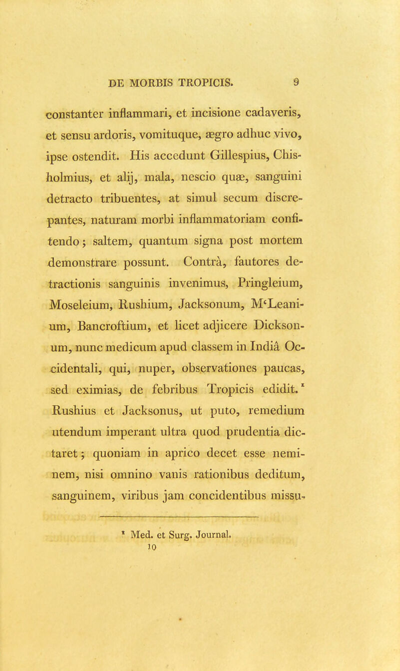 constanter inflammari, et incisione cadaveris, et sensu ardoris, vomituque, aegro adhuc vivo, ipse ostendit. His accedunt Gillespius, Chis- holmius, et alij, mala, nescio quae, sanguini detracto tribuentes, at simul secum discre- pantes, naturam morbi inflammatoriam confi- tendoj saltem, quantum signa post mortem demonstrare possunt. Contr^, fautores de- tractionis sanguinis invenimus, Pringleium, Moseleium, Kushium, Jacksonum, M«Leani- um, Bancroftium, et licet adjicere Dickson- um, nunc medicum apud classem in India Oc- cidentali, qui, nuper, observationes paucas, sed eximias, de febribus Tropicis edidit. * Rushius et Jacksonus, ut puto, remedium utendum imperant ultra quod prudentia dic- taret; quoniam in aprico decet esse nemi- nem, nisi omnino vanis rationibus deditum, sanguinem, viribus jam concidentibus missu- * Med. et Surg. Journal. 10