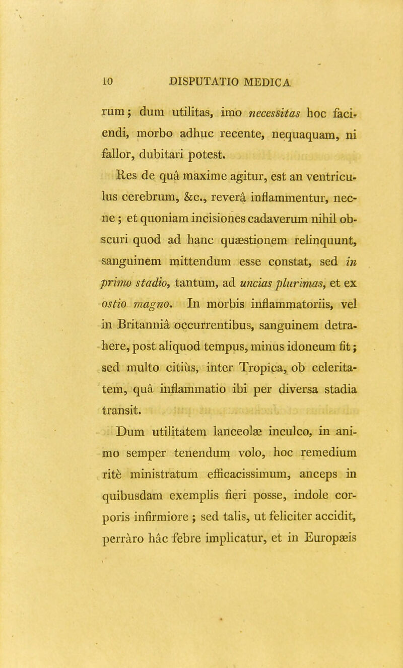 rum; dum utilitas, imo necessitas hoc faci. endi, morbo adhuc recente, nequaquam, ni fallor, dubitari potest. Res de qua maxime agitur, est an ventricu- lus cerebrum, &c., rever^ inflammentur, nec- ne; et quoniam incisiones cadaverum nihil ob- scuri quod ad hanc quaestionem relinquunt, sanguinem mittendum esse constat, sed in primo stadio, tantum, ad uncias pliirimasy et ex ostio magno. In morbis inflammatoriis, vel in Britannia occurrentibus, sanguinem detra- here, post aliquod tempus, minus idoneum fit; sed multo citius, inter Tropica, ob celerita- tem, qua inflammatio ibi per diversa stadia transit. Dum utilitatem lanceolae inculco, in ani- mo semper tenendum volo, hoc remedium rit^ ministratum efficacissimum, anceps in quibusdam exemplis fieri posse, indole cor- poris infirmiore j sed talis, ut feliciter accidit, perr^ro hac febre implicatur, et in Europaeis