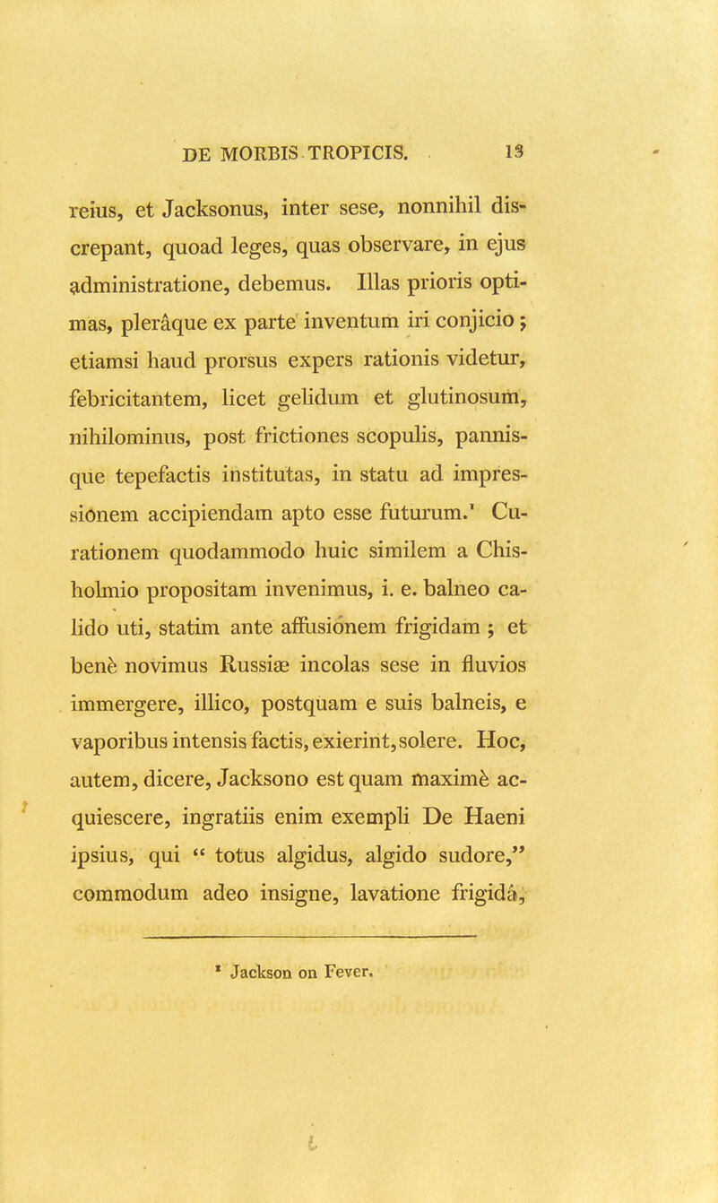 reius, et Jacksonus, inter sese, nonnihil dis- crepant, quoad leges, quas observare, in ejus ^dministratione, debemus. Illas prioris opti- mas, pleraque ex parte' inventum iri conjicio j etiamsi haud prorsus expers rationis videtur, febricitantem, licet geUdum et glutinosum, nihilominus, post frictiones scopuhs, pannis- que tepefactis institutas, in statu ad impres- sionem accipiendam apto esse futurum.' Cu- rationem quodammodo huic similem a Chis- holmio propositam invenimus, i. e. bahieo ca- lido uti, statim ante afflisionem frigidam ; et ben^ novimus Russiae incolas sese in fluvios immergere, iUico, postquam e suis balneis, e vaporibus intensis factis, exierint, solere. Hoc, autem, dicere, Jacksono estquam maxim^ ac- quiescere, ingratiis enim exempli De Haeni ipsius, qui  totus algidus, algido sudore, commodum adeo insigne, lavatione frigida. * Jackson on Fever. l