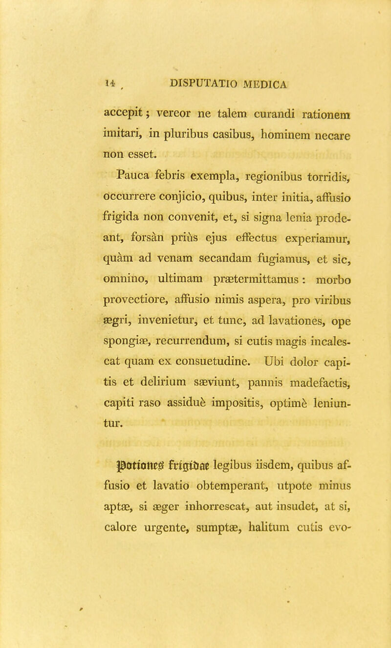 accepit; vereor ne talem curandi rationem imitari, in pluribus casibus, hominem necare non esset. Pauca febris exempla, regionibus torridis, dccurrere conjicio, quibus, inter initia, afFusio frigida non convenit, et, si signa lenia prode- ant, forsan prius ejus efFectus experiamur, quam ad venam secandam fugiamus, et sic, omnino, ultimam praetermittamus: morbo provectiore, afFusio nimis aspera, pro viribus ffigri, invenietur, et tunc, ad lavationes, ope spongias, recurrendum, si cutis magis incales- cat quam ex consuetudine. Ubi dolor capi- tis et delirium saeviunt, pannis madefactis, capiti raso assidu^ impositis, optim^ leniun- tur. pottQne^ fdgitiae legibus iisdem, quibus af- fusio et lavatio obtemperant, utpote minus aptae, si asger inhorrescat, aut insudet, at si, calore urgente, sumptae, hahtum cutis evo-