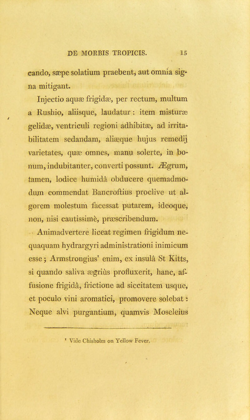 cando, saepe solatium praebent, aut omnia sig- na mitigant. Injectio aquae frigidae, per rectum, multum a Rushio, aliisque, laudatur: item misturse gelidae, ventriculi regioni adhibitse, ad irrita- bilitatem sedandam, alieeque hujus remedij varietates, quas omnes, manu solerte, in bo- num, indubitanter, converti possunt. ^iEgrum, tamen, lodice humida obducere quemadmo- dum commendat Bancroftius proclive ut al- gorem molestum facessat putarem, ideoque, non, nisi cautissim^, prasscribendum. Animadvertere liceat regimen frigidum ne- quaquam hydrargyri administrationi inimicum esse; Armstrongius' enim, ex insuli St Kitts, si quando saliva segri^is profiuxerit, hanc, af- fusione frigida, frictione ad siccitatem usque, et poculo vini aromatici, promovere solebat: Neque alvi purgantium, quamvis Moseleius ' Vide Chisholm on Yellow Fever.