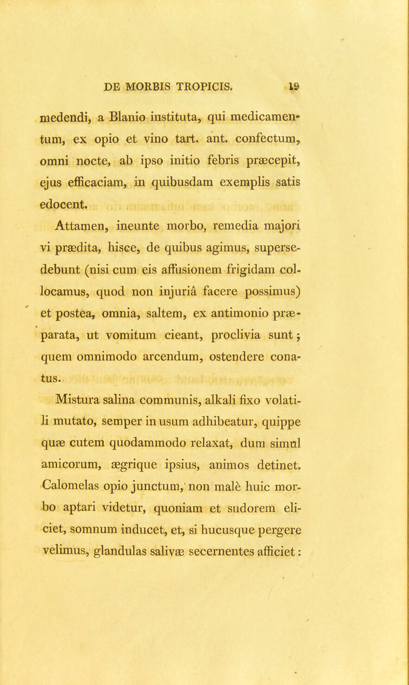 medeiidi, a Blanio instituta, qui medicamen- tum, ex opio et vino tart. ant. confectum, omni nocte, ab ipso initio febris praecepit, ejus efficaciam, in quibusdam exemplis satis edocent. Attamen, ineunte morbo, remedia majori vi praedita, hisce, de quibus agimus, superse- debunt (nisi cum eis afFusionem frigidam col- locamus, quod non injuria facere possimus) et postea, omnia, saltem, ex antimonio prae- parata, ut vomitum cieant, proclivia sunt; quem omnimodo arcendum, ostendere cona- tus. Mistura salina coramunis, alkali fixo volati- li mutato, semper in usum adhibeatur, quippe quje cutem quodammodo relaxat, dum simul amicorum, aegrique ipsius, animos detinet. Calomelas opio junctum, non mal^ huic mor- bo aptari videtur, quoniam et sudorem eli- ciet, somnum inducet, et, si hucusque pergere velimus, glandulas salivae secernentes afficiet: