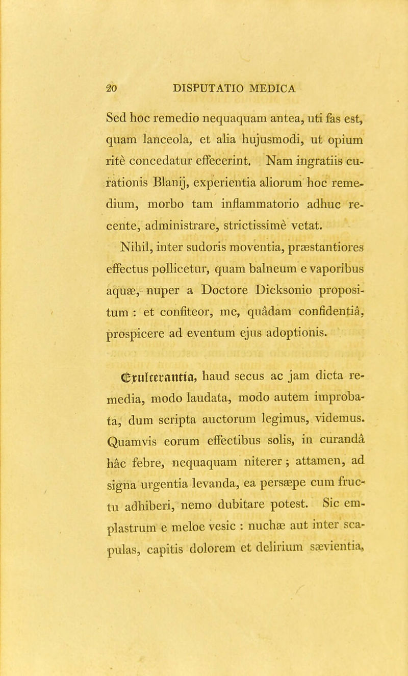 Sed hoc remedio nequaquam antea, uti fes est, quam lanceola, et alia hujusmodi, ut opium rite concedatur effecerint. Nam ingratiis cu- rationis Blanij, experientia ahorum hoc reme^ dium, morbo tam inflammatorio adhuc re- cente, administrare, strictissime vetat. Nihil, inter sudoris moventia, praestantiores effectus polHcetur, quam balneum e vaporibus aquae, nuper a Doctore Dicksonio proposi- tum : et confiteor, me, quadam confidentia, prospicere ad eventum ejus adoptionis. itxultttaxxtisii haud secus ac jam dicta re- media, modo laudata, modo autem improba- ta, dum scripta auctorum legimus, videmus. Quamvis eorum effectibus soHs, in curanda hac febre, nequaquam niterer; attamen, ad signa urgentia levanda, ea persaepe cum fruc- tu adhiberi, nemo dubitare potest. Sic em- plastrum e meloe vesic : nuchae aut inter sca- pulas, capitis dolorcm et deHrium saevientia,