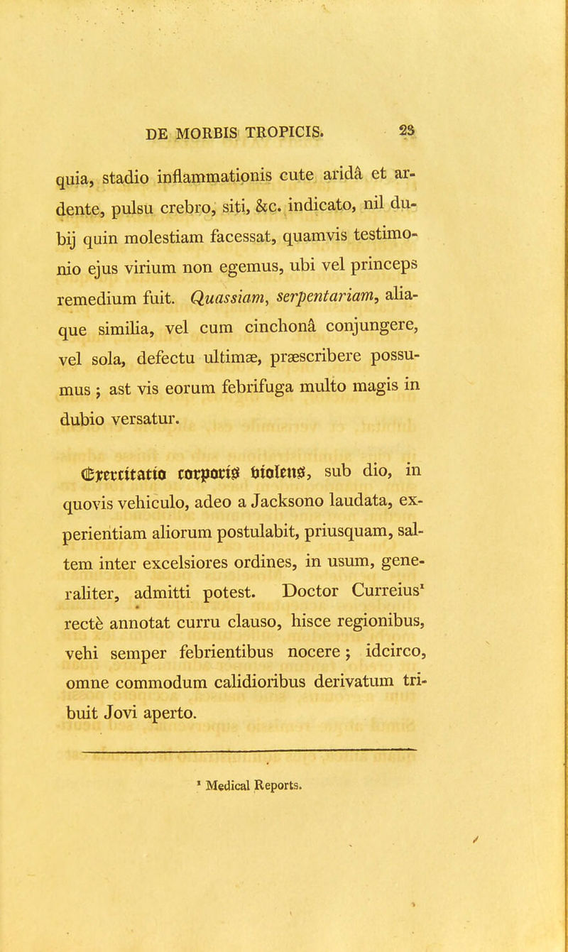 quia, stadio inflammatipnis cute arid^ et ar- dente, pulsu crebro, siti, Scc. mdicato, nil du- bij quin molestiam facessat, quamvis testimo- nio ejus virium non egemus, ubi vel princeps remedium fuit. Quassiam, serpentariam, alia- que similia, vel cum cincliona conjungere, vel sola, defectu ultimae, praescribere possu- mus j ast vis eorum febrifuga multo magis in dubio versatur. (tnmitmn corpoct0 ijiolen^, sub dio, in quovis vehiculo, adeo a Jacksono laudata, ex- perientiam aliorum postulabit, priusquam, sal- tem inter excelsiores ordines, in usum, gene- raliter, admitti potest. Doctor Curreius' * xecth annotat curru clauso, hisce regionibus, vehi semper febrientibus nocere; idcirco, omne commodum calidioribus derivatum tri- buit Jovi aperto. ' Medical Reports.