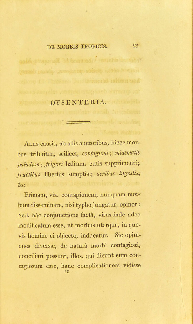 DYSENTERIA. Ajliis causis, ab aliis auctoribus, hicce mor- bus tribuitur, scilicet, contagioni; miasmatis paludum; Jrigori halitum cutis supprimenti; fructihus liberius sumptis; acribus ingestis, &c. Primam, viz. contagionem, nunquam mor- bumdisseminare, nisi typho jungatur, opinor: Sed, hac conjunctione fact^, virus inde adeo modificatum esse, ut morbus uterque, in quo- vis homine ei objecto, inducatur. Sic opini- ones diversae, de natur^ morbi contagiosS, conciliari possunt, illos, qui dicunt eum con- tagiosum esse, hanc complicationem vidisse 10