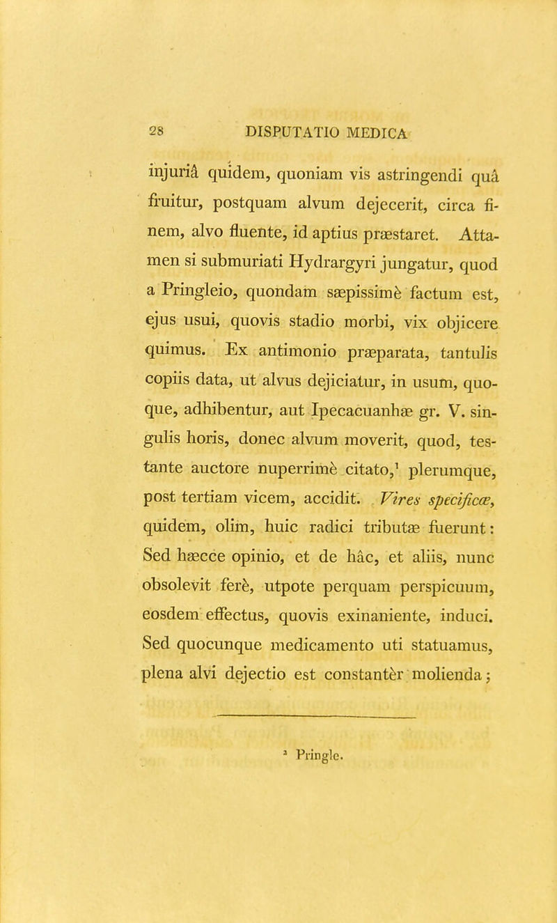 injuri^ quidem, quoniam vis astringendi qu^ fi-uitur, postquam alvum dejecerit, circa fi- nem, alvo fluente, id aptius praestaret. Atta- men si submuriati Hydrargyri jungatur, quod a Pringleio, quondam ssepissim^ factum est, ejus usui, quovis stadio morbi, vix objicere quimus. Ex antimonio prgeparata, tantulis copiis data, ut alvus dejiciatur, in usum, quo- que, adhibentur, aut Ipecacuanhae gr. V. sin- gulis horis, donec alvum moverit, quod, tes- tante auctore nuperrimfe citato,^ plerumque, post tertiam vicem, accidit. Vires specificoBy quidem, olim, huic radici tributge fuerunt: Sed hagcce opinio, et de hac, et ahis, nunc obsolevit fere, utpote perquam perspicuum, eosdem etfectus, quovis exinaniente, induci. Sed quocunque medicamento uti statuamus, plena alvi dejectio est constant^r mohenda; * Pringle.