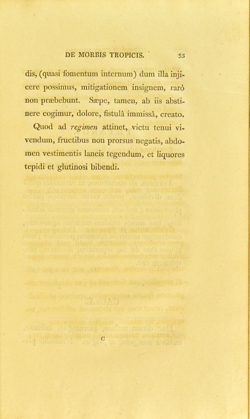 dis, (quasi fomentum internum) dum illa inji- cere possimus, mitigationem insignem, rar6 non praebebunt. Saepe, tamen, ab iis absti- nere cogimur, dolore, fistul^ immissa, creato. Quod ad regimen attinet, victu tenui vi- vendum, fructibus non prorsus negatis, abdo- men vestimentis laneis tegendum, et liquores tepidi et glutinosi bibendi. o