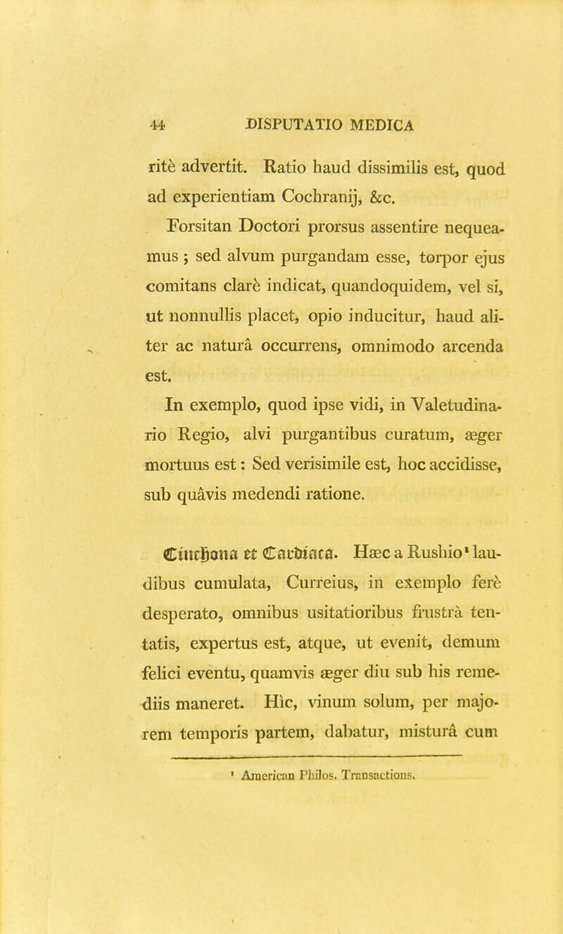 rit^ advertit. Ratio haud dissimilis est, quod ad experientiam Cochranij, &c. Forsitan Doctori prorsus assentire nequea- mus ; sed alviim purgandam esse, torpor ejus comitans clar^ indicat, quandoquidem, vel si, ut nonnullis placet, opio inducitur, haud ali- ter ac natura occurrens, omnimodo arcenda est. In exemplo, quod ipse vidi, in Valetudina- rio Regio, alvi purgantibus curatum, asger mortuus est: Sed verisimile est, hoc accidisse, sub quavis medendi ratione. CtncSoita tt €atUcica. Haec a Rushio * lau- dibus cumulata, Curreius, in exemplo fere desperato, omnibus usitatioribus frustra ten- tatis, expertus est, atque, ut evenit, demum felici eventu, quamvis aBger diu sub his reme- diis maneret. Hic, vinum solum, per majo- rem temporis partem, dabatur, mistura cum ' Araerican Pliilos. Transactions. 1