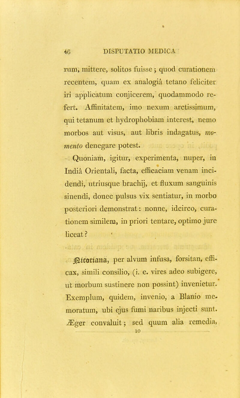 rum, mittere, solitos fuisse; quocl curationem recentem, quam ex analogia tetano feliciter iri applicatum conjicerem, quodammodo re- fert. Affinitatem, imo nexum arctissimum, qui tetanum et liydrophobiam interest, nemo morbos aut visus, aut libris indagatus, mo- mento denegare potest. - Quoniam, igitm-, experimenta, nuper, in Indi^ Orientali, facta, efficaciam venam inci- dendi, utriusque brachij, et fluxum sanguinis sinendi, donec pulsus vix sentiatur, in morbo posteriori demonstrat: nonne, idcirco, cura- tionem similem, in priori tentare, optimo jui-e liceat ? l^lCOtianaj per alvum infusa, forsitan, effi- cax, simili consilio, (i. e. vires adeo subigere, ut morbum sustinere non possint) invenietur. Exemplum, quidem, invenio, a Blanio me- moratum, ubi ejus fiimi naribus injecti sunt. j3Eger convaluit j sed quum alia remedia, 10