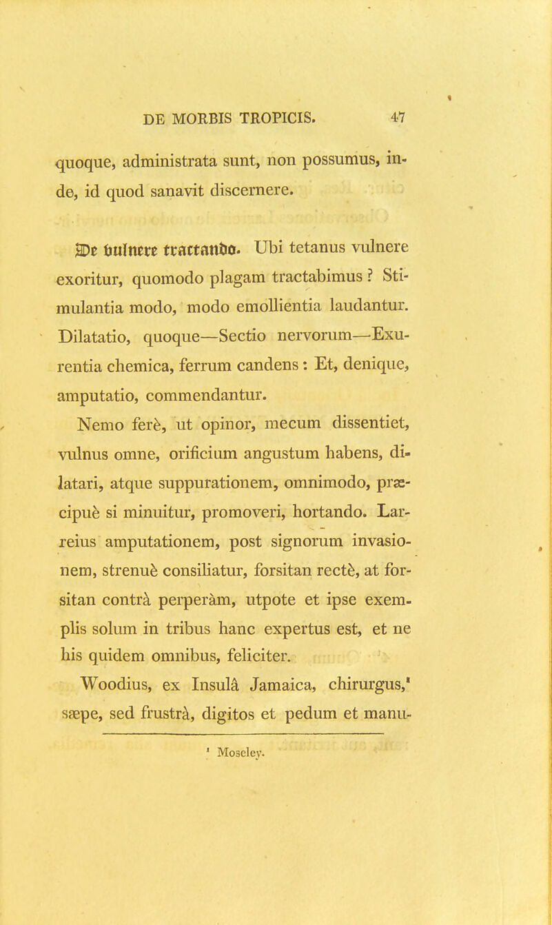 quoque, administrata sunt, non possumus, in- de, id quod sanavit discernere. 2De ijuinm tractattto. Ubi tetanus vulnere exoritur, quomodo plagam tractabimus ? Sti- mulantia modo, modo emollientia laudantur. Dilatatio, quoque—Sectio nervorum—Exu- rentia chemica, ferrum candens: Et, denique, amputatio, commendantur. Nemo fer^, ut opinor, mecum dissentiet, vulnus omne, orificium angustum habens, di- latari, atque suppurationem, omnimodo, pras- cipu^ si minuitur, promoveri, hortando. Lar- reius amputationem, post signorum invasio- nem, strenu^ consiliatur, forsitan rect^, at for- sitan contrk perperam, utpote et ipse exem- plis solum in tribus hanc expertus est, et ne his quidem omnibus, feliciter. Woodius, ex Insuli Jamaica, chirurgus,* saepe, sed frustrEi, digitos et pedum et manu-