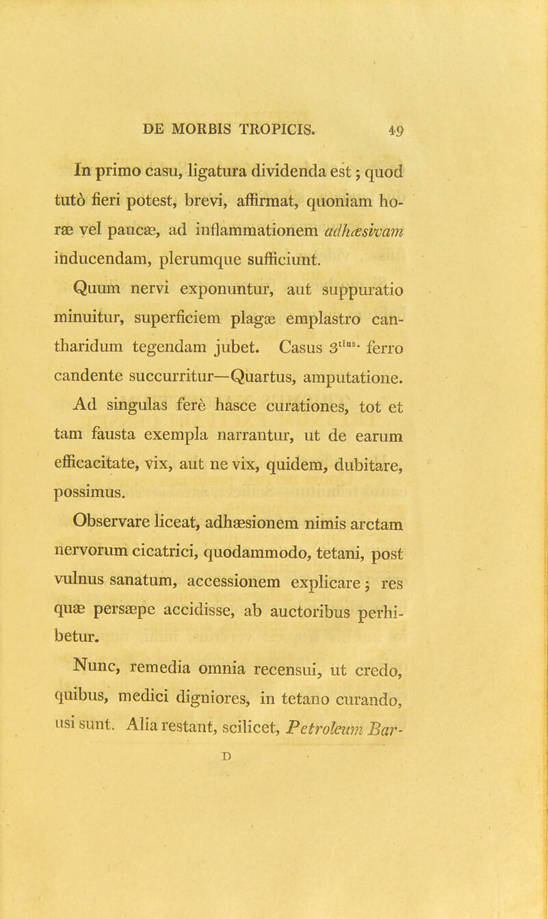 In prirao casu, ligatura dividenda est; quod tut6 fieri potest, brevi, affirmat, quoniam ho- rae vel paucas, ad inflammationem adhceswam ihducendam, plerumque sufficiunt. Qumn nervi exponuntur, aut suppuratio minuitur, superficiem plagas emplastro can- tharidum tegendam jubet. Casus 3'''- ferro candente succurritur—Quartus, amputatione. Ad singulas fere hasce curationes, tot et tam fausta exempla narrantur, ut de earum efficacitate, vix, aut ne vix, quidem, dubitare, possimus. Observare liceat, adhassionem nimis arctam nervorum cicatrici, quodammodo, tetani, post vulnus sanatum, accessionem explicare j res qu^ persaepe accidisse, ab auctoribus perhi- betur. Nunc, remedia omnia recensui, ut credo, quibus, medici digniores, in tetano curando, nsi sunt. Aliarestant, scilicet, Petroleum Bar- D