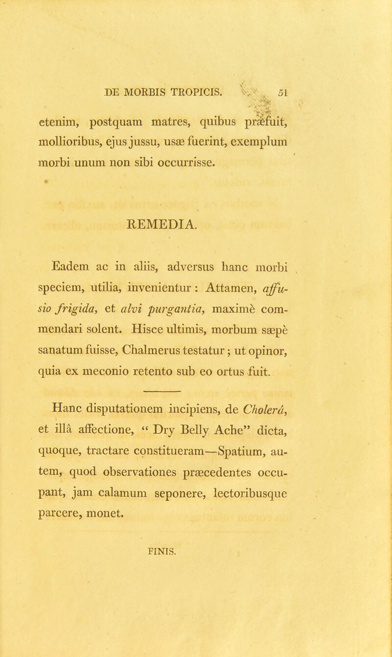 etenim, postquam matres, quibus prsfuit, moUioribus, ejus jussu, usae fuerint, exemplum morbi unum non sibi occmTisse. REMEDIA. Eadem ac in aliis, adversus lianc morbi speciem, utilia, invenientur: Attamen, affu- sio frigida, et alm purgantia, maxim^ com- mendari solent. Hisce ultimis, morbum sagpe sanatum fuisse, Chialmerus testatur; ut opinor, quia ex meconio retento sub eo ortus fuit. Hanc disputationem incipiens, de Cholerd, et illa affectione, « Dry Belly Ache dicta, quoque, tractare constitueram—Spatium, au- tem, quod observationes praecedentes occu- pant, jam calamum seponere, lectoribusque parcere, monet. FINIS.