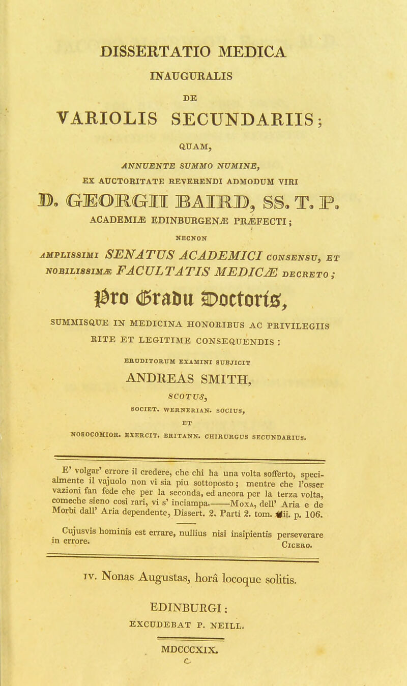 INAUGURALIS DE VARIOLIS SECUNDARIIS; Q,UAM, ANNUENTE SUMMO NUMINE, EX AUCTORITATE REVERENDI ADMODUM VIRI B, GMOnUII BAIMB3 SS, T, F, ACADEMIiE EDINBURGENjE PRiEFECTI; NECNON AMPL1S3IMI SENATUS ACADEMICI CONSEN8U, ET NOBiLisaiMJE FACULTATIS MEDICjE decreto; SUMMISaUE IN MEDICINA HONORIBUS AC PRIVILEGIIS RITE ET LEGITIME CONSEQUENDIS : EBUDITOaUM EXAMINI SUBJICIT ANDREAS SMITH, SCOTUS, SOCIET. WERNERIAN. SOCIUS, ET N080COMIOE. EXERCIT. BRITANN. CHIRURGUS SECUNDARIUS. E' volgar' errore il credere, che chi ha una volta sofferto, speci- almente il vajuolo non vi sia piu sottoposto; mentre che l'osser vaziom fan fede che per la seconda, ed ancora per la terza volta, comeche sieno cosi rari, vi s' inciampa. Moxa, dell' Aria e de Morbi dall' Aria dependente, Dissert. 2. Parti 2. tom. «ii. p. 106. Cujusvis hominis est errare, nullius nisi insipientis perseverare ClCERO. Tv. Nonas Augustas, hora locoque solitis. EDINBURGI: EXCUDEBAT P. NEILL. MDCCCXIX.