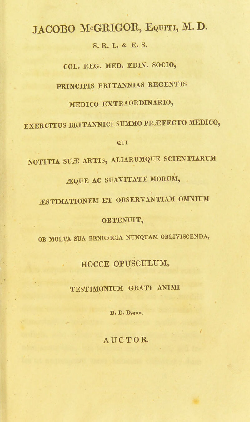 JACOBO McGRIGOR, Equiti, M. D. S. R. L. & E. S. COL. REG. MED. EDIN. SOCIO, PRINCIPIS BRITANNIAS REGENTIS MEDICO EXTRAORDINARIO, EXERCITUS BRITANNICI SUMMO PR^EECTO MEDICO, QUI NOTITIA SUJE ARTIS, ALIARUMQUE SCIENTIARUM iEQUE AC SUAVITATE MORUM, iESTIMATIONEM ET OBSERVANTIAM OMNIUM OBTENUIT, OB MULTA SUA BENEFICIA NUNQUAM OBLIVISCENDA, HOCCE OPUSCULUM, TESTIMONIUM GRATI ANIMI D. D. D.Q1IB. AUCTOR.
