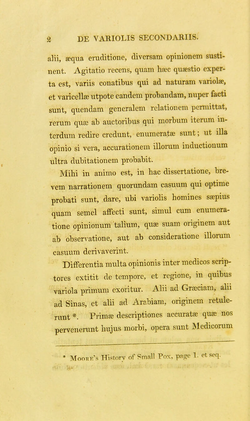 alii, sequa eruditione, diversam opinionem susti- nent. Agitatio recens, quam hsec quaestio exper- ta est, variis conatibus qui ad naturam variolae, et varicelljE utpote eandem probandam, nuper facti sunt, quendam generalem relationem permittat, rerum quse ab auctoribus qui morbum iterum m- terdum redire credunt, enumeratae sunt; ut illa opinio si vera, accurationem illorum inductionum ultra dubitationem probabit. Mihi in animo est, in hac dissertatione, bre- vem narrationem quorundam casuum qui optime probati sunt, dare, ubi variolis homines sapius quam semel affecti sunt, simul cum enumera- tione opinionum talium, quae suam originem aut ab observatione, aut ab consideratione illorum casuum derivaverint. Differentia multa opinionis inter medicos scrip- tores extitit de tempore, et regione, in quibus • variola primum exoritur. Alii ad Graeciam, alii ad Sinas, et alii ad Arabiam, originem retule- runt *. Primse descriptiones accuratae quae nos pervenerunt hujus morbi, opera sunt Medicorum • MooTiE^s Historv of Small Fnx. page 1. et seq.