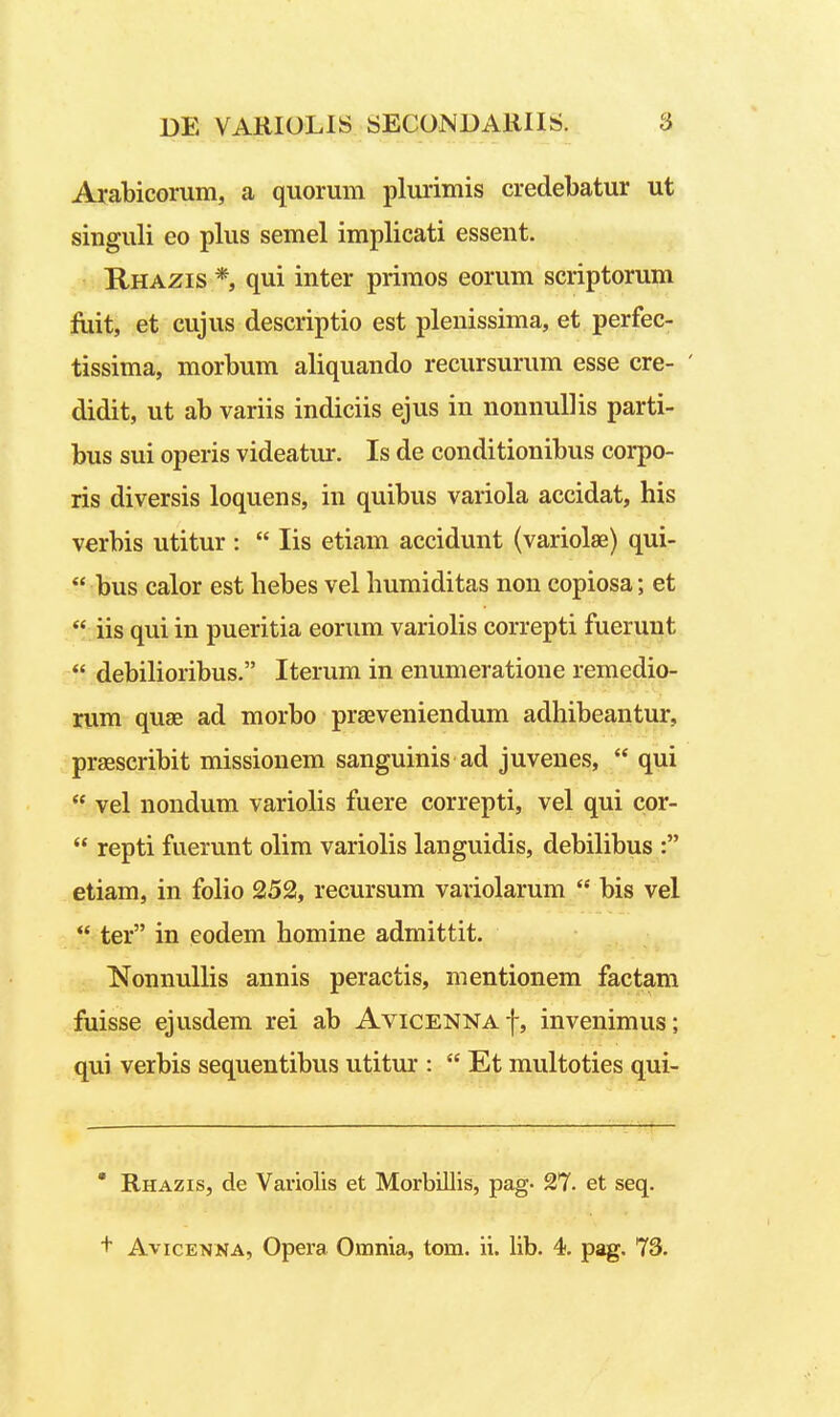 Arabicorum, a quorum plurimis credebatur ut singuli eo plus semel implicati essent. Rhazis *, qui inter priraos eorum scriptorum fiiit, et cujus descriptio est plenissima, et perfec- tissima, morbum aliquando recursurum esse cre- ' didit, ut ab variis indiciis ejus in nonnuUis parti- bus sui operis videatur. Is de conditionibus corpo- ris diversis loquens, in quibus variola accidat, his verbis utitur :  lis etiam accidunt (variolae) qui-  bus calor est hebes vel humiditas non copiosa; et  iis qui in pueritia eorum variolis correpti fuerunt  debiHoribus. Iterum in enumeratione remedio- rum quae ad morbo prseveniendum adhibeantur, praescribit missionem sanguinis ad juvenes,  qui  vel nondum varioUs fuere correpti, vel qui cor-  repti fuerunt olim variolis languidis, debiUbus : etiam, in folio 252, recursum variolarum  bis vel  ter in eodem homine admittit. NonnuUis annis peractis, mentionem factam fuisse ejusdem rei ab Avicenna|, invenimus; qui verbis sequentibus utitur :  Et multoties qui- ' Rhazis, de Vaviolis et MorbUlis, pag- 27. et seq.