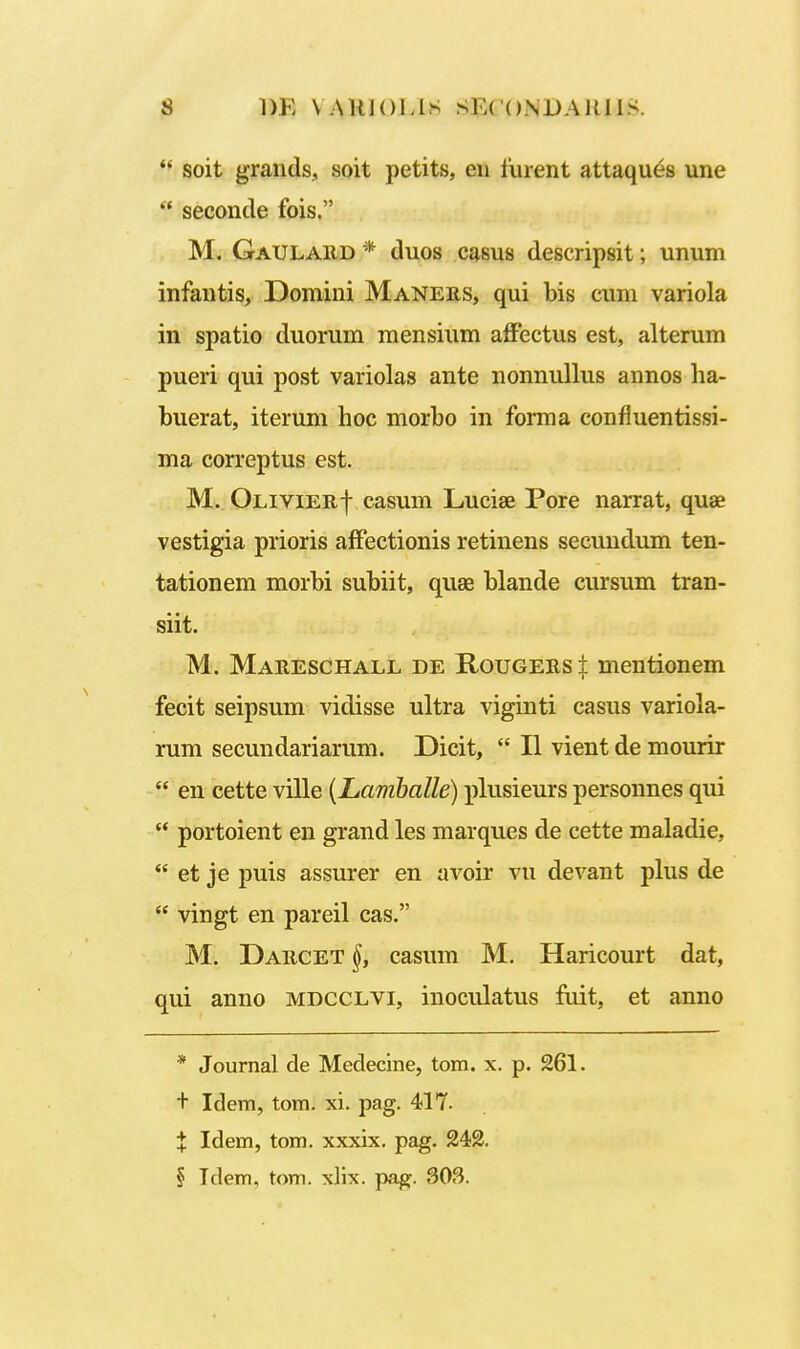  soit grands, soit petits, eii furent attaques une  seconde fois. M. Gaulard * duos casus descripsit; unum infantis, Domini Maners, qui bis cum variola in spatio duorum mensium alFectus est, alterum pueri qui post variolas ante nonnullus annos ha- buerat, iterum hoc morbo in forma confluentissi- ma correptus est. M. Olivier-}- casum Lucise Pore narrat, quae vestigia prioris affectionis retinens secundum ten- tationem morbi subiit, quae blande cursum tran- siit. M. Mareschall de Rougers± mentionem fecit seipsum vidisse ultra viginti casus variola- rum secundariarum. Dicit,  II vient de mourir  en cette ville {Lamballe) plusieurs personnes qui  portoient en grand les marques de cette maladie,  et je puis assurer en avoir vu devant plus de  vingt en pareil cas. M. Darcet casum M. Haricourt dat, qui anno mdcclvi, inoculatus fuit, et anno * Joumal de Medecine, tom. x. p. 261. t Idem, tom. xi. pag. 417. X Idem, tom. xxxix. pag. 242. § Idem, tom. xlix. paff. 303.