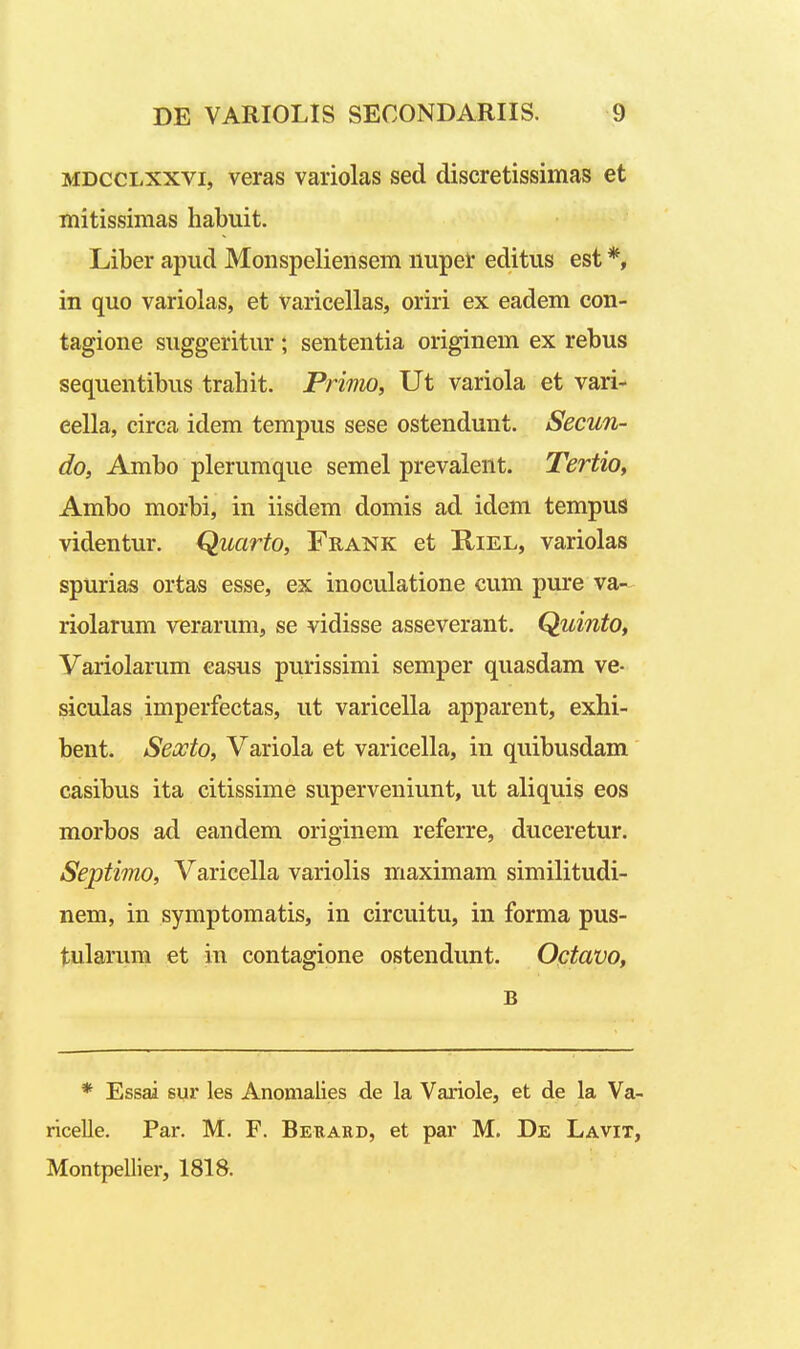 MDccLXXVi, veras variolas sed discretissimas et mitissimas liabuit. Liber apud Monspeliensem nuper editus est *, in quo variolas, et Varieellas, oriri ex eadem con- tagione suggeritur; sententia originem ex rebus sequentibus trahit. Primo, Ut variola et vari- eella, circa idem tempus sese ostendunt. Secun- do, Ambo plerumque semel prevalent. Tertio, Ambo morbi, in iisdem domis ad idem tempus videntur. Quarto, Frank et Kiel, variolas spurias ortas esse, ex inoculatione cum pure va- riolarum verarum, se vidisse asseverant. Quinto, Variolarum easus purissimi semper quasdam ve- siculas imperfectas, ut varicella apparent, exhi- bent. Sexto, Variola et varicella, in quibusdam casibus ita citissime superveniunt, ut aliquis eos morbos ad eandem originem referre, duceretur. Septimo, Varicella variolis maximam similitudi- nem, in symptomatis, in circuitu, in forma pus- tularum et in contagione ostendunt. Octavo, B * Essai 8ur les Anomalies de la Variole, et de la Va- ricelle. Par. M. F. Bekard, et par M. De Lavit, Montpellier, 1818.