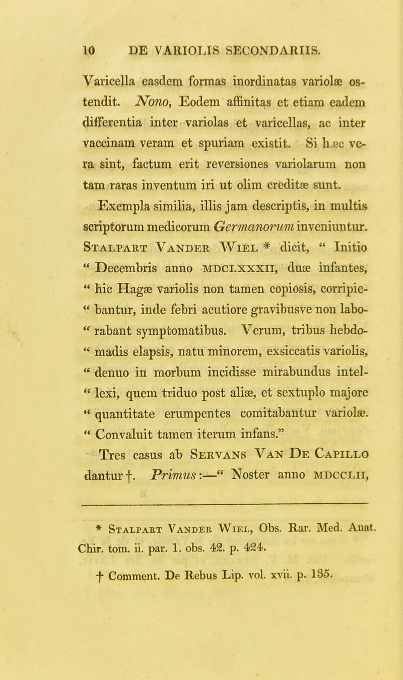 Varicella easdem formas inordinatas variolae os- tendit. Nono, Eodem affinitas et etiam eadem ^fPerentia inter variolas et varicellas, ac inter vaccinam veram et spuriam existit. Si Ilcc ve- ra sint, factum erit reversiones variolarum non tam raras inventum iri ut olim creditse sunt. Exempla similia, illis jam descriptis, in multis scriptorum medicorum Germanorum inveniuntur. Stalpart Vander Wiel * dicit,  Initio  Decembris anno mdclxxxii, duse infantes,  hiG Hagae variolis non tamen copiosis, corripie-  bantur, inde febri acutiore gravibusve non labo-  rabant symptomatibus. Verum, tribus hebdo-  madis elapsis, natu minorem, exsiccatis variolis,  denuo in morbum incidisse mirabundus intel- lexi, quem triduo post aliae, et sextuplo majore  quantitate erumpentes comitabantur variolse.  Convaluit tamen iterum infans. Tres casus ab Servans Van De Capillo danturf. Primus:— Noster anno mdcclii, * Stalpart Vander WiEL, Obs. Rar. Med. Anat. Chir. tom. ii. par. 1. obs. 42. p. 424.