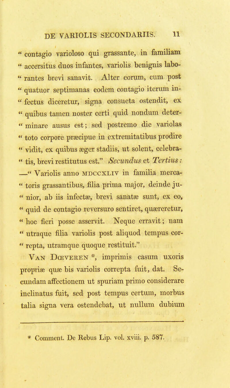 '* contagio varioloso qui grassante, in familiam  accersitus duos infantes, variolis benignis labo-  rantes brevi sanavit. Alter eorum, cum post  quatuor septimanas eodem contagio iterum in-  fectus diceretur, signa consueta ostendit, ex  quibus tamen noster certi quid nondum deter- « minare ausus est; sed postremo die variolas  toto corpore prsecipue in extremitatibus prodire  vidit, ex quibus aeger stadiis, ut solent, celebra-  tis, brevi restitutus est. Secundus et Tertius: — Variolis anno mdccxliv in familia merca-  toris grassantibus, filia prima major, deinde ju- *' nior, ab iis infectse, brevi sanatae sunt, ex eo,  quid de contagio reversuro sentiret, quaereretur,  hoc fieri posse asservit. Neque erravit; nara  utraque filia variolis post aliquod tempus cor-  repta, utramque quoque restituit. Van Dceveren *, imprimis casum uxoris propriae quse bis variolis correpta fuit, dat. Se- cundam alFectionem ut spuriam primo considerare inclinatus fuit, sed post tempus certum, morbus talia signa vera ostendebat, ut nuUum dubium