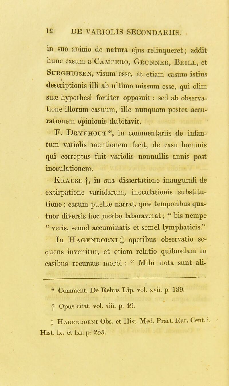 in suo animo de natura ejus relinqueret; addit hunc casum a Campeuo, Grunner, Brill, et SuEGHUiSEN, visum esse, et etiam casum istius descriptionis illi ab ultimo missum esse, qui olim suae hypothesi fortiter opposuit: sed ab observa- tione illorum casuum, ille nunquam postea accu- rationem opinionis dubitavit. F. Dryfhout*, in commentariis de infan- tum variolis mentionem fecit, de casu hominis qui correptus fuit variolis nonnullis annis post inoculationem. Krause f, in sua dissertatione inaugurali de extirpatione variolarum, inoculationis substitu- tione ; casum puellae narrat, quse temporibus qua- tuor diversis hoc morbo laboraverat;  bis nempe *' veris, semel accuminatis et semel lymphaticis. In Hagendoiini :}: operibus observatio se- quens invenitur, et etiam relatio quibusdam in casibus recursus morbi:  Mihi nota sunt ali- * Comment. De Rebus Lip. vol. xvii. p. 139. -f- Opus citat. vol. xiii. p. 49- l Hagendorni Obs. et Hist. Med. Pract. Rar. Cent. i.