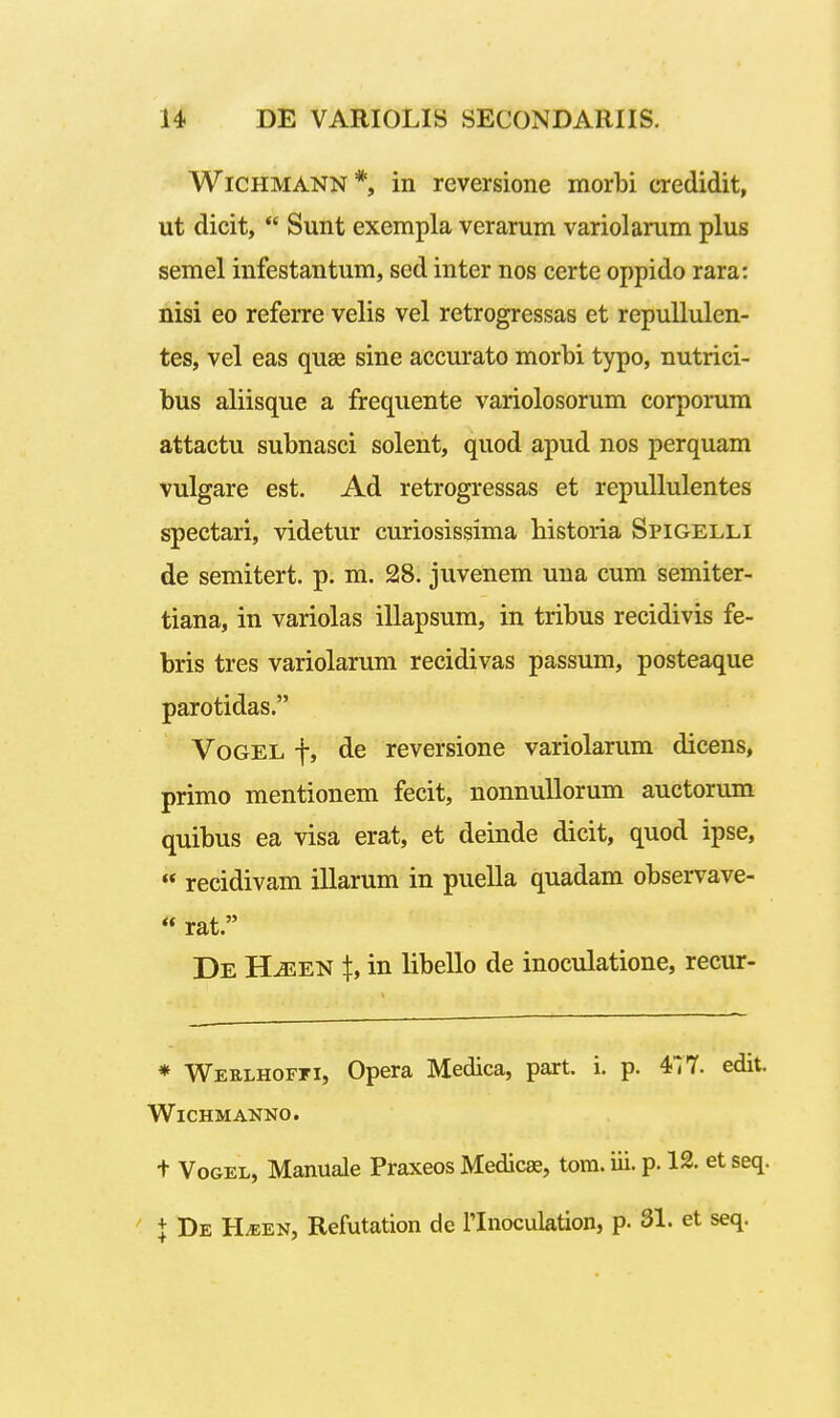 WiCHMANN *, in reversione morbi credidit, ut dicit,  Sunt exempla verarum variolarum plus semel infestantum, sed inter nos certe oppido rara: nisi eo referre velis vel retrogressas et repuUulen- tes, vel eas quas sine accurato morbi typo, nutrici- bus aliisque a frequente variolosorum corporum attactu subnasci solent, quod apud nos perquam vulgare est. Ad retrogressas et repuUulentes spectari, videtur curiosissima bistoria Spigelli de semitert. p. m. 28. juvenem una cum semiter- tiana, in variolas illapsum, in tribus recidivis fe- bris tres variolarum recidivas passum, posteaque parotidas. VoGEL f, de reversione variolarum dicens, primo mentionem fecit, nonnuUorum auctorum quibus ea visa erat, et deinde dicit, quod ipse, « recidivam illarum in puella quadam observave- « rat. De HiEEN t, in libello de inoculatione, recur- * Weelhoffi, Opera Medica, part. i. p. 477. edit. WlCHMANNO. t VoGEL, Manuale Praxeos Medicae, tom. iii. p. 12. et seq. + De H^en, Refutation de llnoculation, p. 31. et seq.