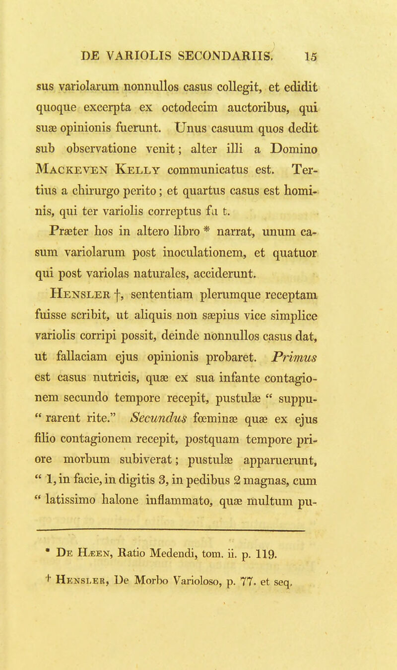 sus yariolarum nonnullos casus coUegit, et edidit quoque excerpta ex octodecim auctoribus, qui suae opinionis fuerunt. Unus casuum quos dedit sub observatione venit; alter illi a Domino Mackeven Kelly communicatus est. Ter- tius a cliirurgo perito; et quartus casus est homi- nis, qui ter variolis correptus fa t. Praeter hos in altero libro * narrat, unum ca- sum variolarum post inoculationem, et quatuor qui post variolas naturales, acciderunt. Hensler f, sententiam plerumque receptam fuisse scribit, ut aliquis non saepius vice simplice variolis corripi possit, deinde nonnuUos casus dat, ut fallaciam ejus opinionis probaret. Primus est casus nutricis, quae ex sua infante contagio- nem secundo tempore recepit, pustulae  suppu-  rarent rite. Secundus foeminae quse ex ejus filio contagionem recepit, postquam tempore pri- ore morbum subiverat; pustulae apparuerunt,  1, in facie, in digitis 3, in pedibus 2 magnas, cum  latissimo halone inflammato, quae multum pu- ' De H^en, Ratio Medendi, tom. ii. p. 119. + Henslee, De Morbo Varioloso, p. 77. et seq.