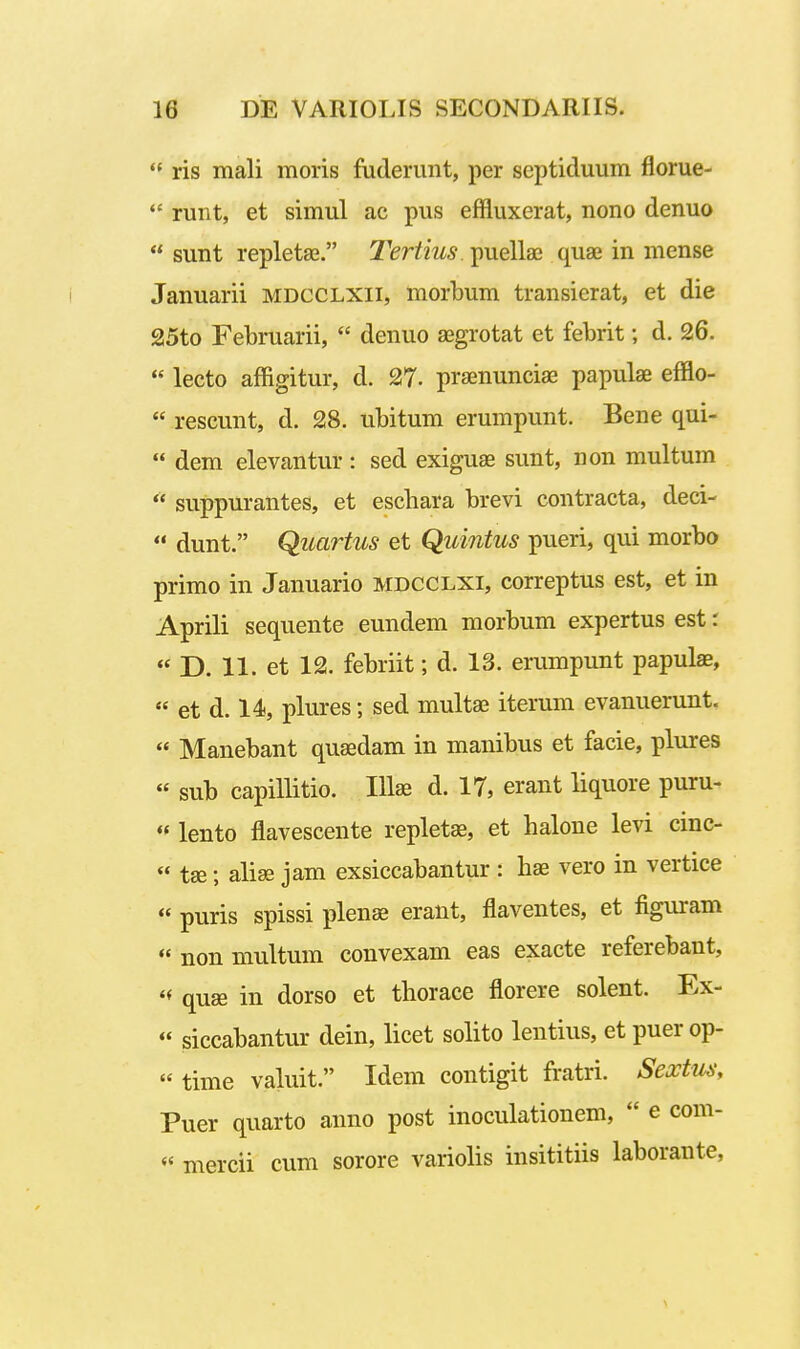  ris mali moris fuderunt, per septiduum florue-  runt, et simul ae pus effluxerat, nono denuo  sunt repletae. Tertius. puellaj quae in mense Januarii mdcclxii, morbum transierat, et die 25to Februarii,  denuo ajgrotat et febrit; d. 26.  lecto affigitur, d. 27- prainunciae papulse efflo-  rescunt, d. 28. ubitum erumpunt. Bene qui-  dem elevantur: sed exiguas sunt, non multum  suppurantes, et eschara brevi contracta, deci-  dunt. Quartus et Quintus pueri, qui morbo primo in Januario mdcclxi, correptus est, et in Aprili sequente eundem morbum expertus est: « D. 11. et 12. febriit; d. 13. erumpunt papulae,  et d. 14, plures; sed multae iterum evanuerunt. « Manebant quaedam in manibus et facie, plures « sub capillitio. Illae d. 17, erant liquore puru-  lento flavescente replet^, et haloue levi cinc- « tse; alise jam exsiccabantur : hae vero in vertice « puris spissi plenae erant, flaventes, et figuram  non multum convexam eas exacte referebant,  quae in dorso et thorace florere solent. Ex- « siccabantur dein, licet solito lentius, et puer op-  time valuit. Idem contigit fratri. Sextus, Puer quarto anno post inoculationem,  e com-  mercii cum sorore variolis insititiis laborante,