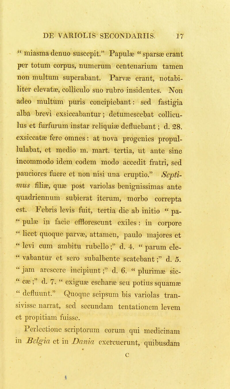  miasma denuo suscepit. Papulae  sparsae erant per totum corpus, numerum centenarium tamen non multum superabant. Parvae erant, notabi- liter elevatae, coUiculo suo rubro insidentes. Non adeo multum puris concipiebant: sed fastigia alba brevi exsiccabantur; detumescebat collicu- lus et furfurum instar reliquiae defluebant; d. 28. exsiccatse fere omnes: at nova progenies propul- lulabat, et medio m. mart. tertia, ut ante sine incommodo idem eodem modo accedit fratri, sed pauciores fuere et non nisi una eruptio. Septi- mus filiae, quse post variolas benignissimas ante quadriennum subierat iterum, morbo correpta est. Febris levis fuit, tertia die ab initio  pa-  pulae iu facie efflorescunt exiles: in corpore  licet quoque parv^, attamen, paulo majores et  levi cum ambitu rubello; d. 4.  parum ele-  vabantur et sero subalbente scatebant; d. 5.  jam arescere incipiunt; d. 6.  plurimse sic-  cae; d. 7.  exigu^ escharjfi seu potius squamae  defluunt. Quoque seipsum bis variolas tran- sivisse narrat, sed secundam tentationem levem et propitiam fuisse. Perlectione scriptorum eorum qui medicinam in Belgia ct in Dama exefcuerunt, quibusdam c