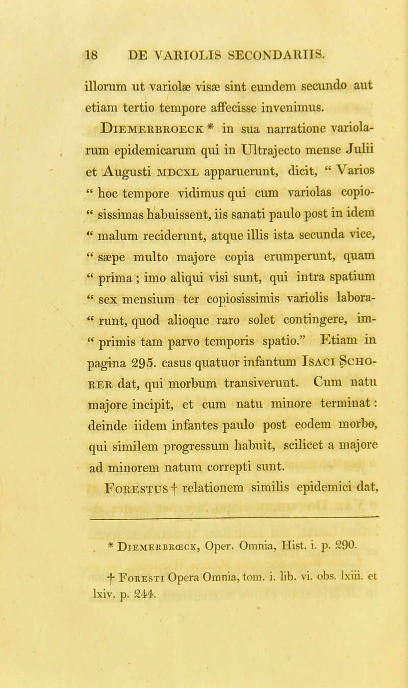 illorum ut variolae visse sint eundem secundo aut etiam tertio tempore affecisse invenimus. DiEMEEBROECK * in sua narratione variola- rum epidemicarum qui in Ultrajecto mense Julii et Augusti MDCXL apparuerunt, dicit,  Varios  hoc tempore vidimus qui cum variolas copio-  sissimas habuissent, iis sanati paulo post in idem ** malum reciderunt, atque illis ista secunda vice,  saepe multo majore copia erumperunt, quam  prima ; imo aliqui visi sunt, qui intra spatium  sex mensium ter copiosissimis variolis labora-  runt, quod alioque raro solet contingere, im-  primis tam parvo temporis spatio. Etiam in pagina 295. casus quatuor infantum Isaci Scho- E,Eii dat, qui morbum transiverunt. Cum natu majore incipit, et cum natu minore terminat: deinde iidem infantes paulo post eodem morbo, qui similem progressum habuit, scilicet a majore ad minorem natum correpti sunt. FojiESTUS f relationem similis epidemici dat. * DiEMEiiBEffiCK, Oper. Omnia, Hist. i. p. 290. -|- FoRESTi Opera Omnia, tom. i. lib. vi. obs. Ixiii. et Ixiv, p. 244.