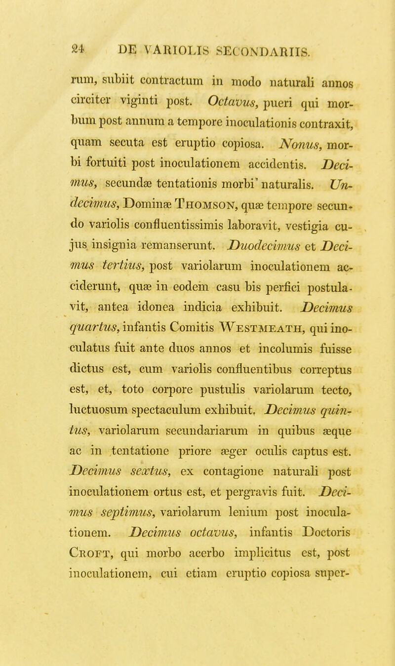 rum, siibiit contractum in modo naturali annos circiter viginti post. Octavus, pueri qui mor- l)um post annum a tempore inoculationis contraxit, quam secuta est eruptio copiosa. Nonus, mor- bi fortuiti post inoculationem accidentis. Deci- mus, secundas tentationis morbi' naturalis. Un- decimus, Dominse Thomson, quas tempore secun. do variolis confluentissimis laboravit, vestigia cu- jus insignia remanserunt. Duodecimus et Deci- mus tertius, post variolarum inoculationem ac- ciderunt, quse in eodein casu bis perfici postula- vit, antea idonea indicia exhibuit. Decimus quartus, infantis Comitis Westmeath, qui ino- culatus fuit ante duos annos et incolumis fuisse dictus est, cum variolis confluentibus correptus est, et, toto corpore pustulis variolarum tecto, luctuosum spectaculum exhibuit. Decimus quin- tus, variolarum secundariarum in quibus seque ac in tentatione priore aeger oculis captus est. Decimus seoctus, ex contagione naturali joost inoculationem ortus est, et pergravis fuit. Deci- mus septimus, variolarum lenium post inocula- tionem. Decimus octavus, infantis Doctoris Croft, qui morbo acerbo implicitus est, post inoculationem, cui ctiam cruptio copiosa super-