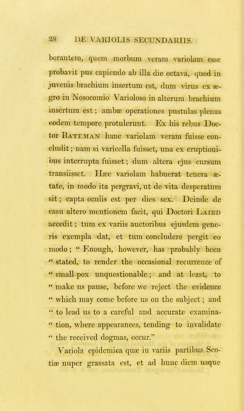 boraiitcii), qucm morbum veram variolam esse probavit pus capiendo ab illa die octava, quod in j^venis brachium insertum est, dum virus ex ge- gro in Nosoeomio Varioloso in alterum brachium insertum est; ambae operationes pustulas plenas eodem tempore protulerunt. Ex his rebus Doc- tor Bateman hanc variolam veram fuisse con- cludit; nam si varicella fuisset, una ex eruptioni- bus interrupta fuisset; dum altera ejus cursum transiisset. H^ec variolam habuerat tenera ae- tate, in modo ita pergravi, ut de vita desperatum sit; capta oculis est per dies sex. Deinde de casu altero mentionem facit, qui Doctori Laird accedit; tum ex variis auctoribus ejusdem gene- ris exempla dat, et tum concludere pergit eo modo;  Enough, however, has probably been  stated, to render the occasional recurrence of  small pox unquestionable; and at least, to  make us pause, before we xeject the evidence  which may come before us on the subject; and  to lead us to a careful and accurate examina-  tion, where appearances, tending to iuvalidate  the received dogmas, occur. Variola epidemiea quae in variis partibus Sco- tiae nuper grassata est, et ad hunc dicm usque