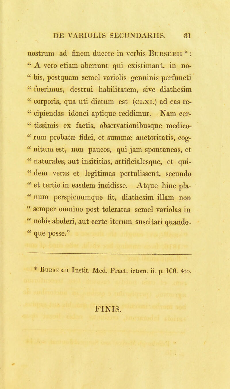 nostrum ad finem ducere in verbis Burserii * :  A vero etiam aberrant qui existimant, in no-  bis, postquam semel variolis genuinis perfuncti  fuerimus, destrui habilitatem, sive diathesim  corporis, qua uti dictum est (clxi.) ad eas re-  cipiendas idonei aptique reddimur. Nam cer-  tissimis ex factis, observationibusque medico-  rum probatae fidei, et summas auctoritatis, cog-  nitum est, non paucos, qui jam spontaneas, et  naturales, aut insititias, artificialesque, et qui-  dem veras et legitimas pertulissent, secundo  et tertio in easdem incidisse. Atque hinc pla-  num perspicuumque fit, diathesim illam non  semper omnino post toleratas semel variolas in  nobis aboleri, aut certe iterum suscitari quando-  que posse. * BuRSERii Instit. Med. Pract. ictom. ii. p. 100. 4to. FINIS.