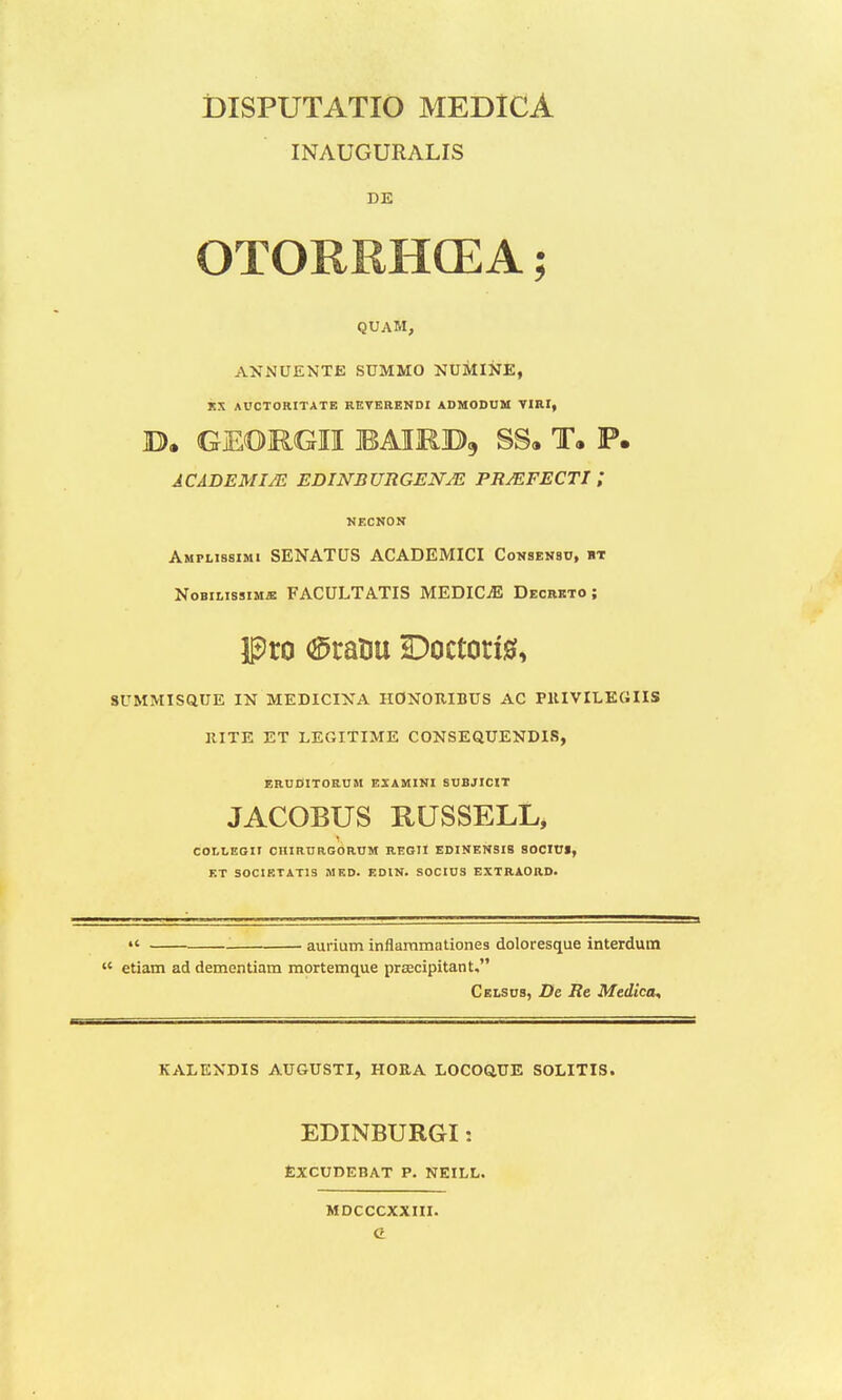 DISPUTATIO MEDICA INAUGURALIS DE OTORRHCEA; QUAM, ANNUENTE SUMMO NUMINE, JCX AUCTORITATE REVERENDI ADMODUM VIRI, B. GEORGII bairb, ss. t. p. ACADEMIJE EDINBURGENJE PRJEFECTI l NECNON Amplissimi SENATUS ACADEMICI Consensu, ht Nobilissimje FACULTATIS MEDICJE Decreto ; Pro (^ratiu Doctorte, SUMMISQUE IN MEDICINA IIONORIBUS AC PltlVILEHIIS ItlTE ET LEGlTlME CONSEQUENDIS, ERUDITORUM EIAMINI SUBJICIT JACOBUS KUSSELL, COLLEGIT CHIRURGORUM REGII EDINENSIS SOCIUI, ET SOCIETATIS MED. EDIN. SOCIUS EXTRAOIID.  aurium inflammationes doloresque interdum  etiam addementiam mortemque prsecipitant, Celsus, De Re Medica, KALENDIS AUGUSTI, HORA LOCOQUE SOLITIS. EDINBURGI j EXCUDEBAT P. NEITX. MDCCCXXIII. G