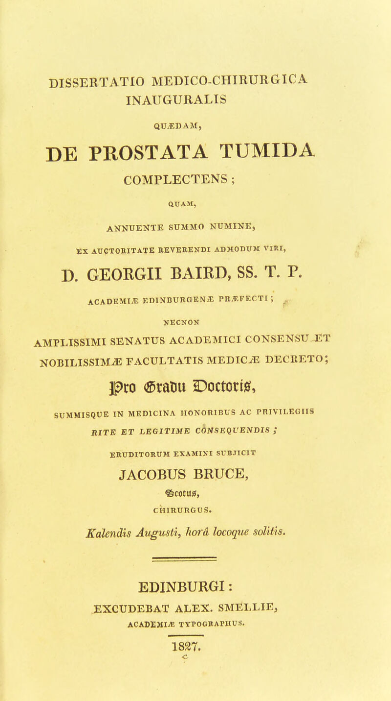 INAUGURALIS QUjEDAM, DE PROSTATA TUMIDA COMPLECTENS; aUAM, AKNUENTE SUMMO NUMINE, EX AUCTOHITATE REVEREKDI ABMODUM Vinr, D. GEOKGII BAIKD, SS. T. P. ACADEMIiE EDINBURGENyE PR^EFECTI; ^ NECNON AMPLISSIMI SENATUS ACADEMICI CONSENSU JHT NOBILISSIM^ FACULTATIS MEDIC^ DECRETO; SUMMISQUE IN MEDICINA HONORIBUS AC PniVILEGIIS BITE ET LEGITIME COHSEQUENDIS ,* ERUDITORUM EXAMINI SUBJICIT JACOBUS BRUCE, ©cotusf, CHIRURGUS. Kdlendis Augusti, hord locoqtie soUtis. EDINBURGI: JEXCUDEBAT ALEX. SMELLIE, ACADEMIiT: TYPOGBAniUS. 1827.
