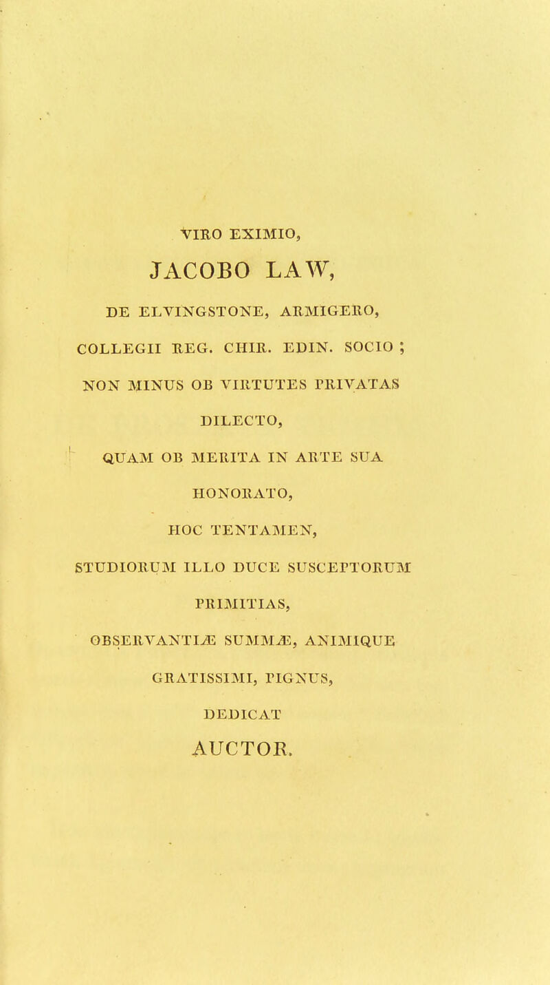 VmO EXIMIO, JACOBO LAW, DE ELVINGSTONE, AUMIGERO, COLLEGII BEG. CHIR. EDIN. SOCIO ; NON MINUS OB VIIITUTES rRIVATAS DILECTO, QUAM OB MERITA IN AKTE SUA HONOllATO, HOC TENTAMEN, STUDIOBUM ILLO DUCE SUSCEPTORUM PRIMITIAS, OBSERVANTI^ SUMMJ2, ANIMIQUE GRATISSIMI, PIGNUS, DEDICAT AUCTOK.