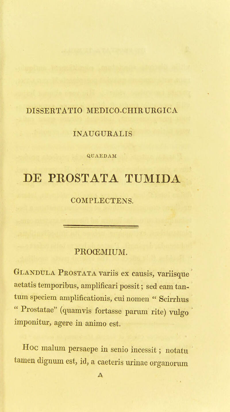 INAUGURALIS QUAEDAM DE PROSTATA TUMIDA COMPLECTENS. PROCEMIUM. Glandula Prostata variis ex causis, variisque aetatis temporibus, amplificari possit; sed eam tan- tum speciem amplificationis, cui nomen  Scirrhus  Prostatae (quamvis fortasse parum rite) vulgo imponitur, agere in animo est. Hoc malum persaepe in senio incessit; notatu tamen dignum est, id, a caeteris urinae organorum A