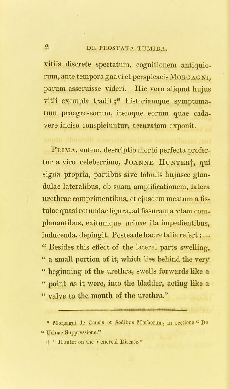 vitiis discrete spectatum, cognitionem antiquio- rum, ante temporagnavi et perspicacis Moe,gagni, parum asseruisse videri. Hic vero aliquot hujus vitii exempla tradit ;* historiamque symptoma- tum praegressorum, itemque eorum quae cada- vere inciso conspiciuntur, accuratam exponit. Prima, autem, descriptio morbi perfecta profer- tur a viro celeberrimo, Joanne HuNTEuj-, qui signa propria, partibus sive lobulis liujusce glan- dulae lateralibus, ob suam amplificationem, latera urethrae comjDrimentibus, et ejusdem meatum a fis- tulae quasi rotundae figura, ad fissm-am arctam com- planantibus, exitumque urinae ita impedientibus, inducenda, depingit. Posteadehacretaliarefert:—  Besides this effect of the lateral parts swelling,  a small portion of it, vs^hich lies behind the very  beginning of the urethra, swells forwards like a  point as it were, into the bladder» acting like a ** valve to the mouth of the urethi*a. • Morgagni de Causis et Sedibus Morboruni, iii sectioiie  De  Uriiiae Suppressione. f  Huntcr on tlie Venereal Disease.