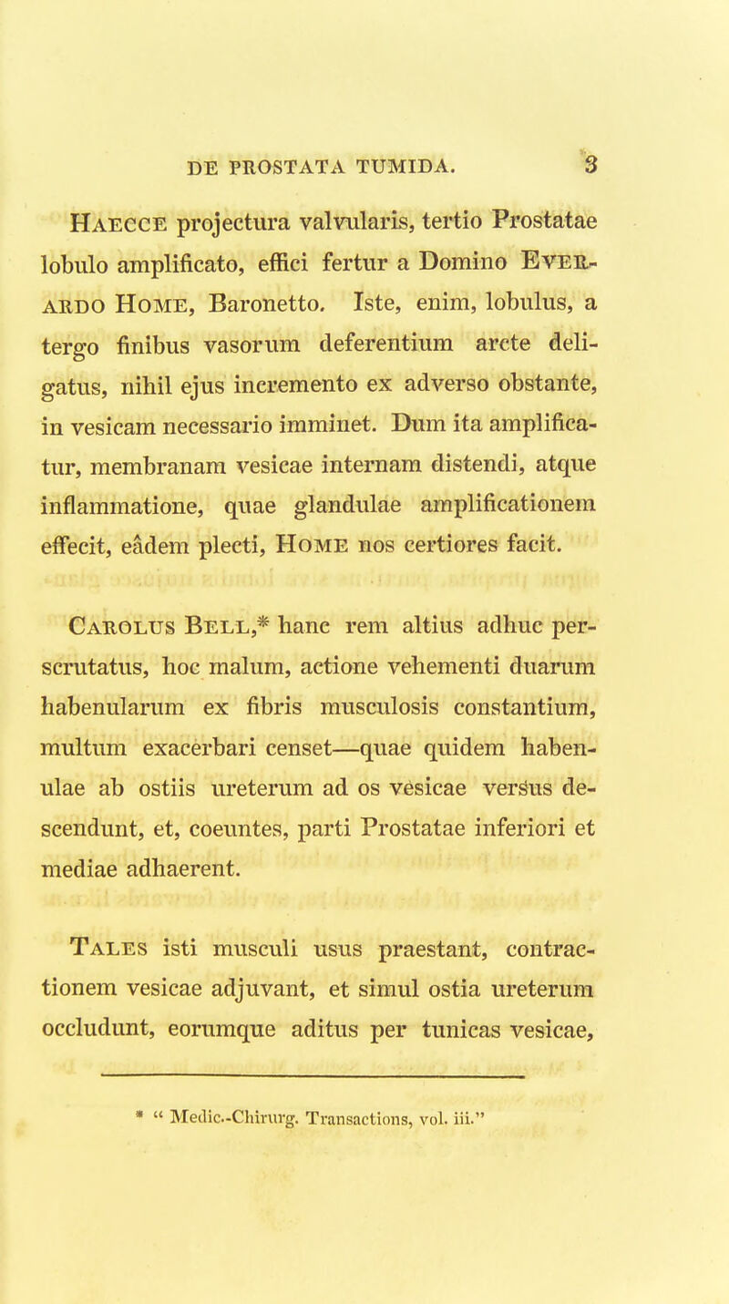 Haecce projectura valvularis, tertio Prostatae lobulo amplifieato, effici fertur a Domiiio Evee- ardo Home, Baronetto. Iste, enim, lobulus, a tergo finibus vasorum cleferentium arcte deli- gatus, nihil ejus incremento ex adverso obstante, in vesicam necessario imminet. Dum ita amplifica- tur, membranam vesicae internam distendi, atque inflammatione, quae glandulae amplificationem effecit, eadem plecti, Home nos certiores facit. Cauolus Bell,* hanc rem altius adhuc per- scrutatus, hoc malum, actione vehementi duarum habenularum ex fibris musculosis constantium, multum exacerbari censet—quae quidem haben- ulae ab ostiis ureterum ad os vesicae verSus de- scendunt, et, coeuntes, parti Prostatae inferiori et mediae adhaerent. Tales isti musculi usus praestant, contrac- tionem vesicae adjuvant, et simul ostia ureterum occludunt, eorumque aditus per tunicas vesicae,   Meilic-Chinirg. Transactions, vol. iii.