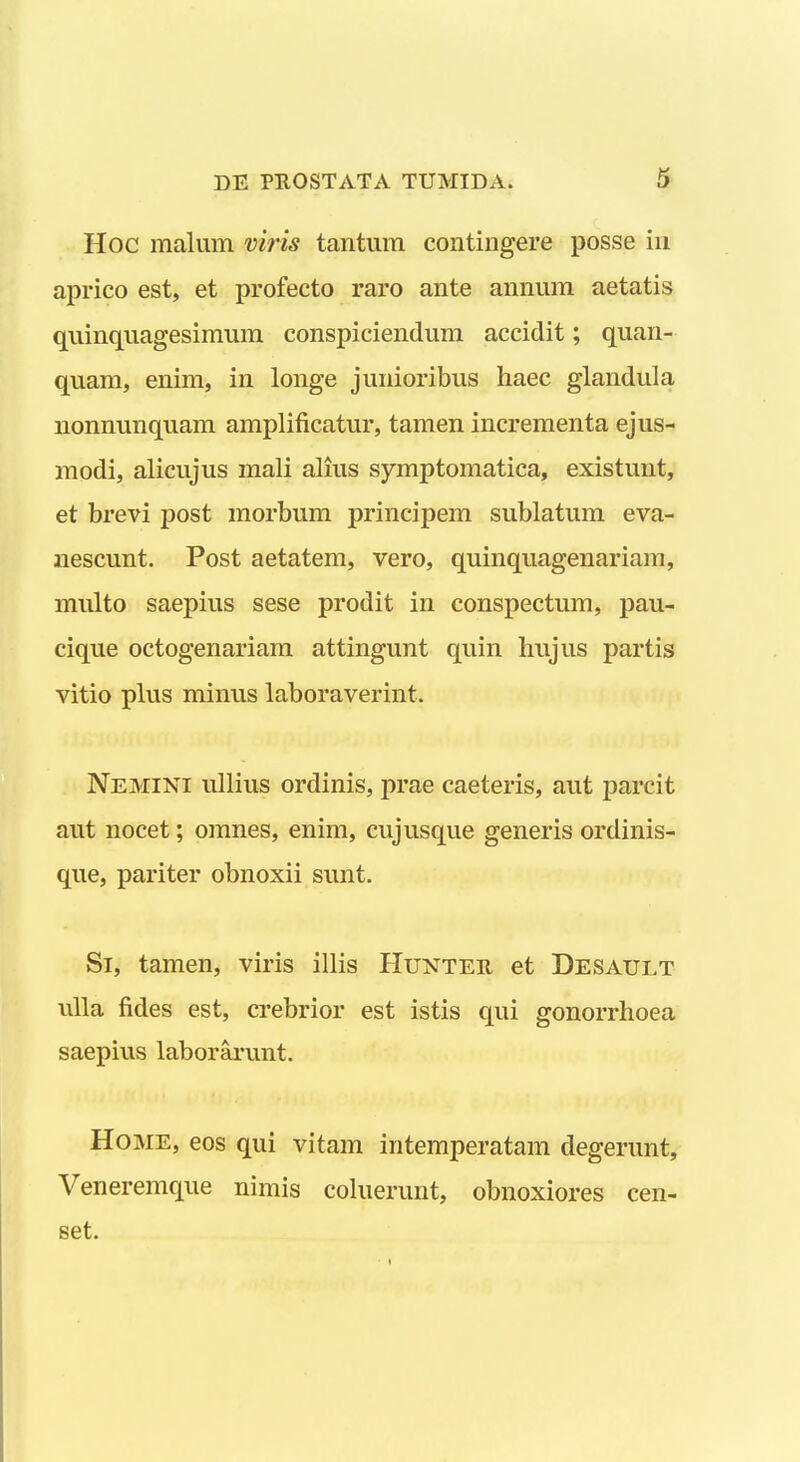 Hoc malum viris tantiim contingere posse in aprico est, et profecto raro ante annum aetatis quinquagesimum conspiciendum accidit; quan- quam, enim, in longe junioribus haec glandula nonnunquam amplificatur, tamen incrementa ejus- modi, alicujus mali alius symptomatica, existunt, et brevi post morbum principem sublatum eva- nescunt. Post aetatem, vero, quinquagenariam, multo saepius sese prodit in conspectum, pau- cique octogenariam attingunt quin hujus partis vitio plus minus laboraverint. Nemini ullius ordinis, prae caeteris, aut parcit aut nocet; omnes, enim, cujusque generis ordinis- que, pariter obnoxii sunt. Si, tamen, viris illis Hunter et Desault uUa fides est, crebrior est istis qui gonorrhoea saepius laborarunt. Home, eos qui vitam intemperatam degerunt, Veneremque nimis coluerunt, obnoxiores cen- set.