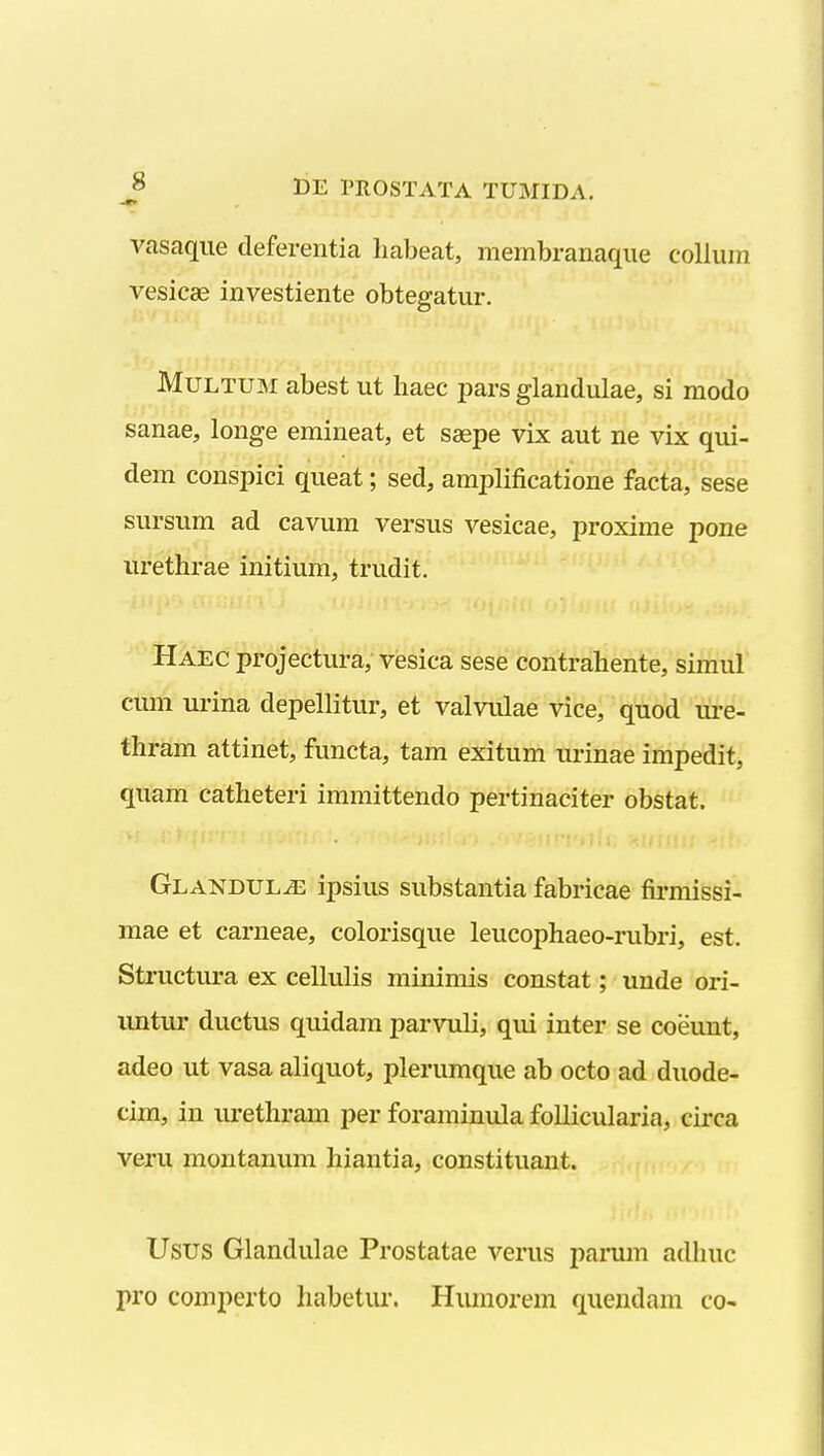 vasaque deferentia liabeat, membranaque collum vesicae investiente obtegatur. MuLTUisi abest ut haec pars glandulae, si modo sanae, longe emineat, et saepe vix aut ne vix qui- dem conspici queat; sed, amplificatione facta, sese sursum ad cavum versus vesicae, proxime pone urethrae initium, trudit. Haec projectura, vesica sese contrahente, simul cum urina depellitur, et valvulae vice, quod ui'e- thram attinet, functa, tam exitum urinae impedit, quam catheteri immittendo pertinaciter obstat. Glandul^ ipsius substantia fabricae firmissi- mae et carneae, colorisque leucophaeo-rubri, est. Structura ex cellulis minimis constat; unde ori- untur ductus quidam parvuli, qiii inter se coeunt, adeo ut vasa aliquot, plerumque ab octo ad duode- cim, in urethram per foraminula follicularia, circa veru montanum hiantia, constituant. Usus Glandulae Prostatae verus parum adhuc pro comperto habetur. Humorem quendam co-