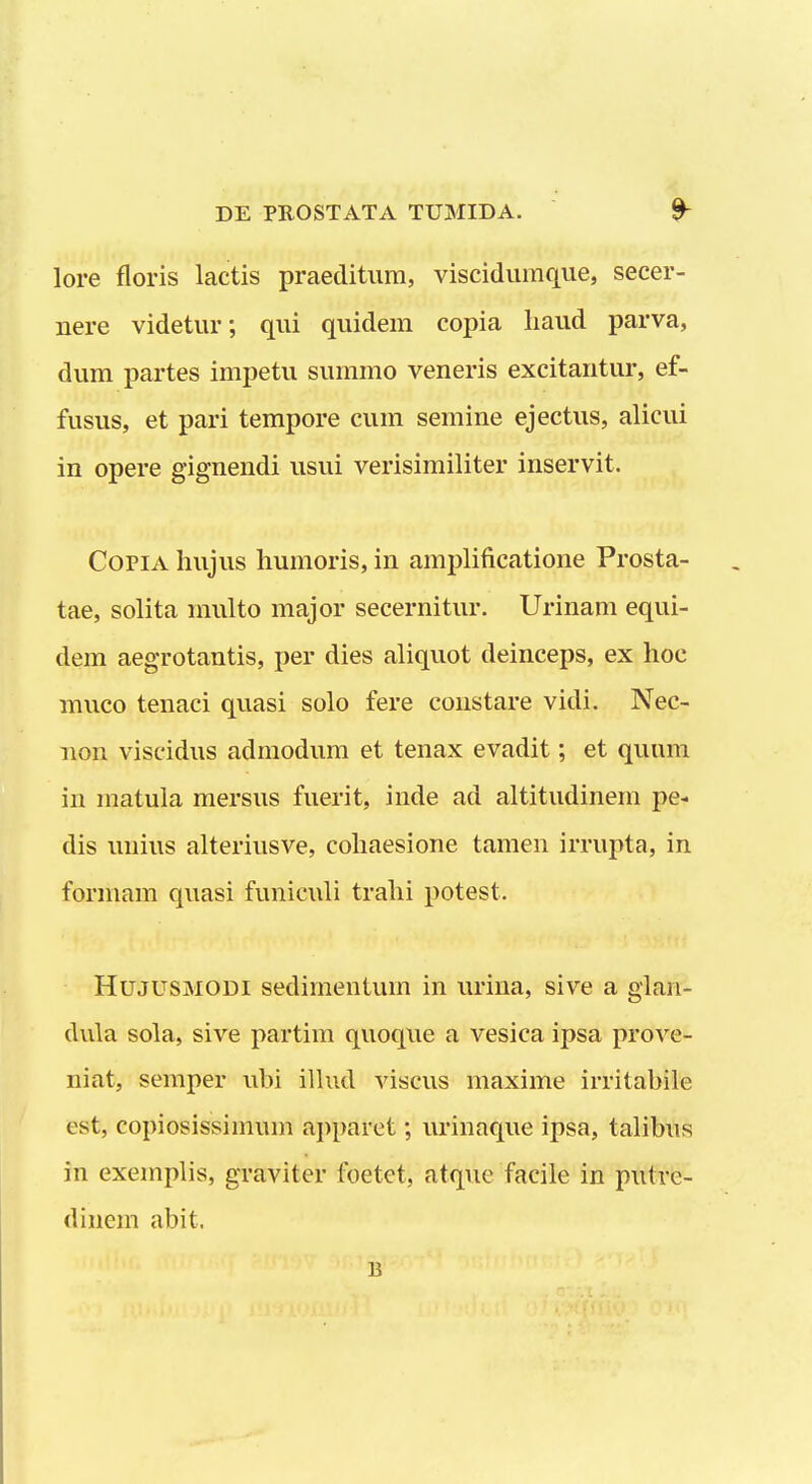 lore floris lactis praeditum, viscidumque, secer- nere videtur; qui quidem copia haud parva, dum partes impetu summo veneris excitantur, ef- fusus, et pari tempore cum semine ejectus, alicui in opere gignendi usui verisimiliter inservit. CoPiA hujus humoris, in amplificatione Prosta- tae, solita multo major secernitur. Urinam equi- dem aegrotantis, per dies aliquot deinceps, ex hoc muco tenaci quasi solo fere constare vidi. Nec- non viscidus admodum et tenax evadit; et quum in matula mersus fuerit, inde ad altitudinem pe- dis uuius alteriusve, cohaesione tamen irrupta, in forniam quasi funiculi trahi potest. HujusMODi sedimentum in urina, sive a glan- dula sola, sive partim quoque a vesica ipsa prove- niat, semper ubi ilhid viscus maxime irritahile est, copiosissimum apparet; urinaque ipsa, talibus in exemplis, graviter foetet, atque facile in putre- dinem abit. B