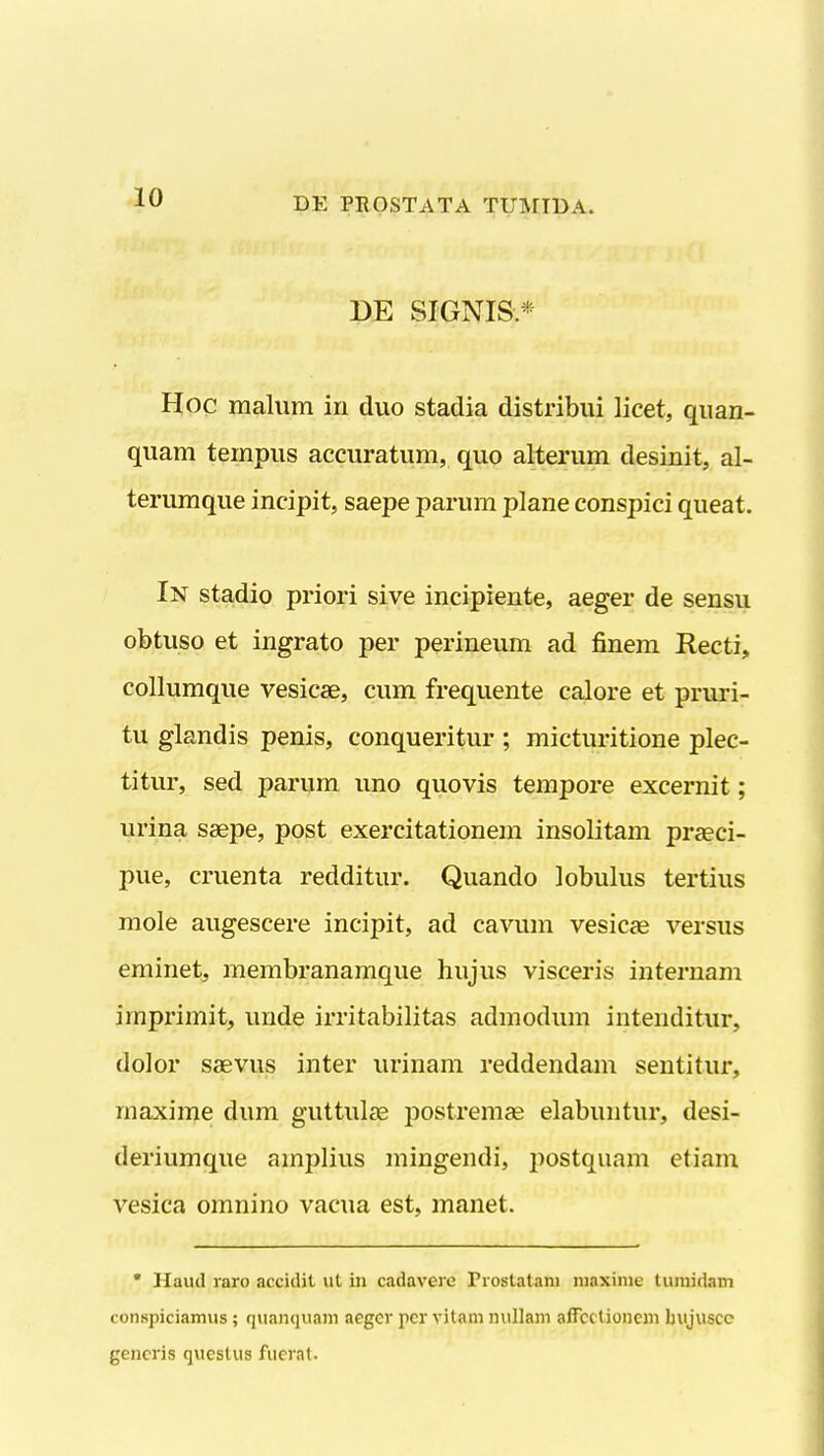 DE SIGNIS.* Hoc malum iri duo stadia distribui licet, quan- quam tempus accuratum, quo alterum desinit, al- terumque incipit, saepe parum plane conspici queat. In stadio priori sive incipiente, aeger de sensu obtuso et ingrato per perineum ad finem Recti, collumque vesicae, cum frequente calore et pruri- tu glandis penis, conqueritur ; micturitione plec- titur, sed parum uno quovis tempore excernit; urina saepe, post exercitationem insolitam praeci- pue, cruenta redditur. Quando lobulus tertius mole augescere incipit, ad cavum vesicas versus eminet, membranamque hujus visceris internam iinprimit, unde irritabilitas admodum intenditur, dolor ssevus inter urinam reddendam sentitur, maxime dum guttulfe postrenice elabuntur, desi- deriumque amplius mingendi, postquam etiam vesica omnino vacua est, manet. • Haud raro accidit ut in cadavere Prostatani niaxinie tumidam conspiciamus; quanquam aeger pcr vitam nullam affcc tioncni bujuscc gencris questus fucrat.