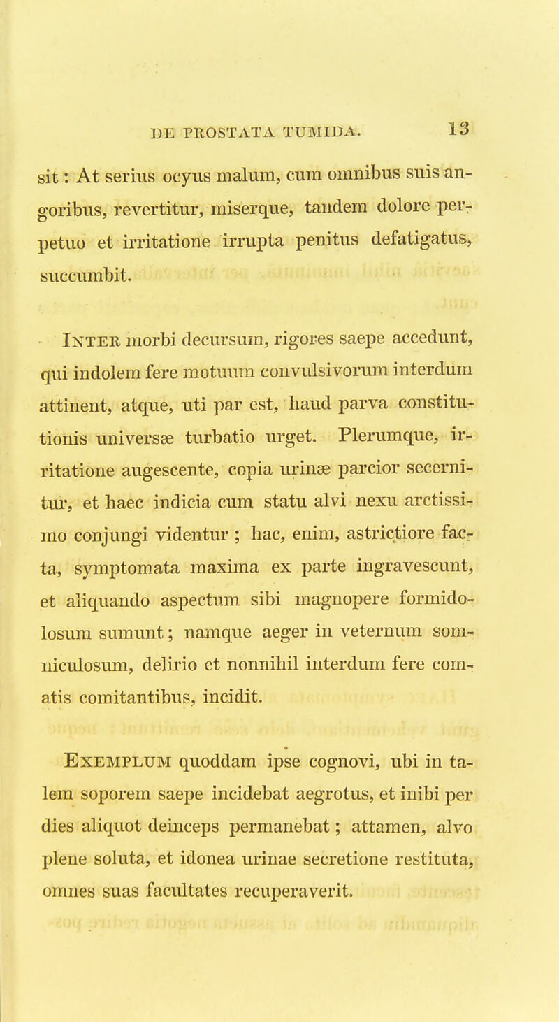 sit: At serius ocyus malum, cum omnibus suis an- goribus, revertitur, miserque, tandem dolore per- petuo et irritatione irrupta penitus defatigatus, succumbit. Inter morbi decursum, rigores saepe accedunt, qui indolem fere motuuni convulsivorum interdum attinent, atque, uti par est, liaud parva constitu- tionis universse turbatio urget. Plerumque, ir- ritatione augescente, copia urinae parcior secerni- tur, et haec indicia cum statu alvi nexu arctissi- rao conjungi videntur ; hac, enim, astrictiore fac- ta, symptomata maxima ex parte ingravescunt, et aiiquando aspectum sibi magnopere formido- losum sumunt; namque aeger in veternum som- niculosum, delirio et honnihil interdum fere com- atis comitantibus, incidit. ExEMPLUM quoddam ipse cognovi, ubi in ta- lem soporem saepe incidebat aegrotus, et inibi j^er dies aliquot deinceps permanebat; attamen, alvo plene sokita, et idonea urinae secretione restituta, omnes suas facultates recuperaverit.