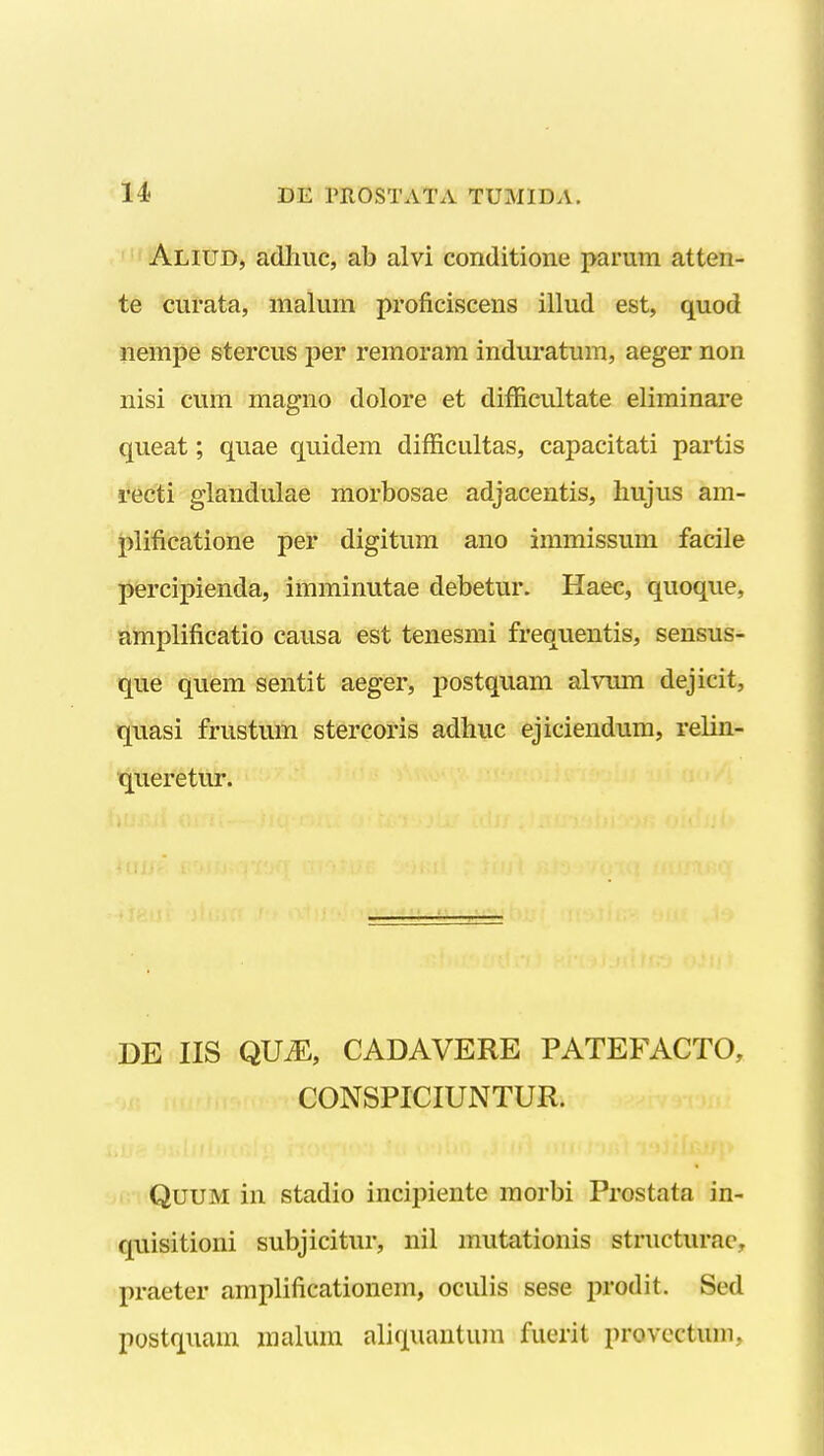 ''^'Aliud, adliuc, ab alvi conditione parum atten- te curata, malum proficiscens illud est, quod nempe stercus per remoram induratum, aeger non nisi cum magno dolore et difficultate eliminare queat; quae quidem difficultas, capacitati partis recti glandulae morbosae adjacentis, hujus am- plificatione per digitum ano immissum facile  percipienda, imminutae debetur. Haec, quoque, amplificatio causa est tenesmi frequentis, sensus- que quem sentit aeger, postquam alvmn dejicit, quasi frustum stercoris adhuc ejiciendum, relin- queretur. DE IIS QUiE, CADAVERE PATEFACTO, CONSPICIUNTUR. QuuM in stadio incipiente morbi Prostata in- quisitioni subjicitur, nil mutationis structurac, praeter amplificationem, oculis sese prodit. Sed postquam malura aliquantum fuerit provcctum.