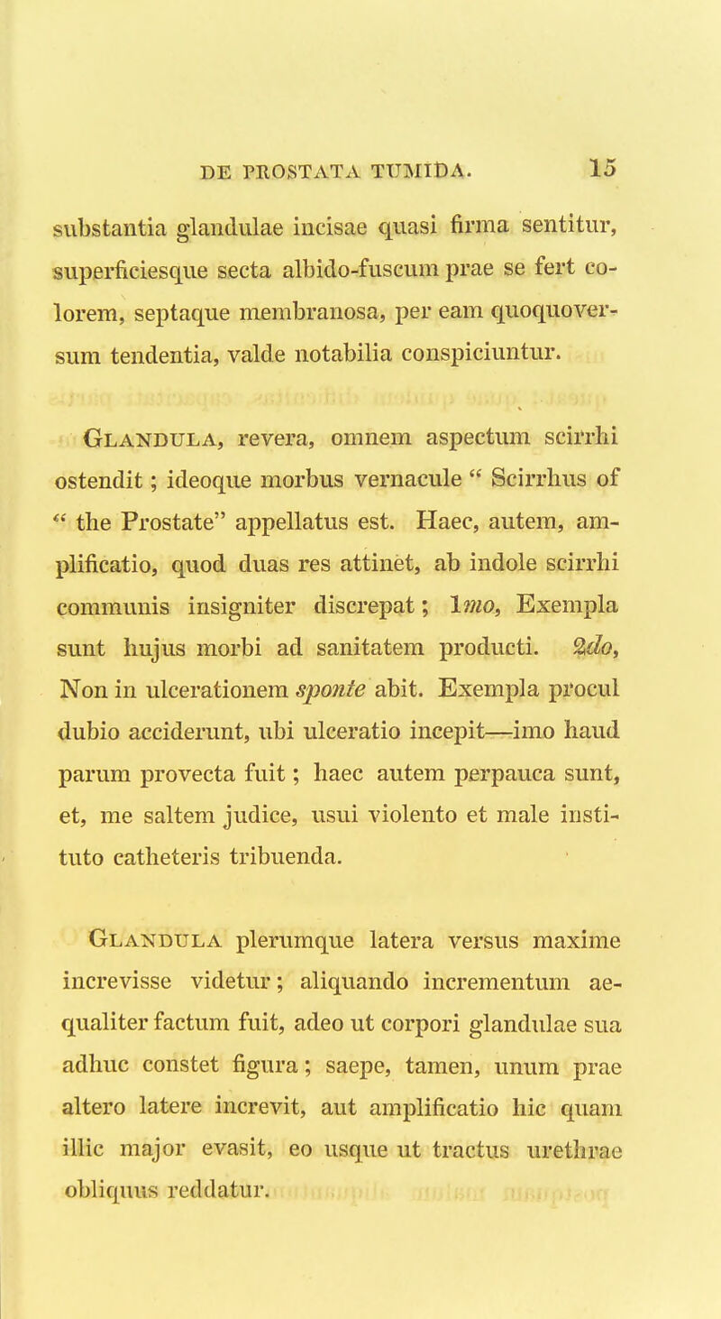 substantia glaiidulae iiicisae quasi firma sentitur, superficiesque secta albido-fuscum prae se fert co- lorem, septaque membranosa, per eam quoquover- sum tendentia, valde notabilia conspiciuntur. Glandula, revera, omnem aspectum scirrhi ostendit; ideoque morbus vernacule  Scirrlius of  the Prostate appellatus est. Haec, autem, am- plificatio, quod duas res attinet, ab indole scirrhi communis insigniter discrepat; l7}io, Exempla sunt hujus morbi ad sanitatem producti. ^o, Non in ulcerationem sponte abit. Exempla procul dubio acciderunt, ubi ulceratio incepit—imo haud parum provecta fuit; haec autem perpauca sunt, et, me saltem judice, usui violento et male insti- tuto eatheteris tribuenda. Glandula plerumque latera versus maxime increvisse videtur; aliquando incrementum ae- qualiter factum fuit, adeo ut corpori glandulae sua adhuc constet figura; saepe, tamen, unum prae altero latere increvit, aut amplificatio hic quam illic major evasit, eo usque ut tractus urethrae obliquus reddatur.